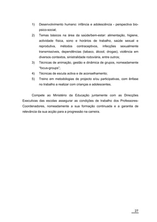 1)   Desenvolvimento humano: infância e adolescência - perspectiva bio-
           psico-social;
      2)   Temas básicos na área da saúde/bem-estar: alimentação, higiene,
           actividade física, sono e horários de trabalho, saúde sexual e
           reprodutiva,    métodos     contraceptivos,    infecções       sexualmente
           transmissíveis, dependências (tabaco, álcool, drogas), violência em
           diversos contextos, sinistralidade rodoviária, entre outros;
      3)   Técnicas de animação, gestão e dinâmica de grupos, nomeadamente
           “focus-groups”;
      4)   Técnicas de escuta activa e de aconselhamento;
      5)   Treino em metodologias de projecto e/ou participativas, com ênfase
           no trabalho a realizar com crianças e adolescentes.


      Compete ao Ministério da Educação juntamente com as Direcções
Executivas das escolas assegurar as condições de trabalho dos Professores-
Coordenadores, nomeadamente a sua formação continuada e a garantia de
relevância da sua acção para a progressão na carreira.




                                                                                  27
 