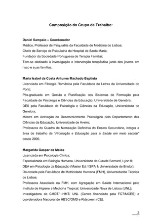 Composição do Grupo de Trabalho:


Daniel Sampaio – Coordenador
Médico, Professor de Psiquiatria da Faculdade de Medicina de Lisboa;
Chefe de Serviço de Psiquiatria do Hospital de Santa Maria;
Fundador da Sociedade Portuguesa de Terapia Familiar;
Tem-se dedicado à investigação e intervenção terapêutica junto dos jovens em
risco e suas famílias.


Maria Isabel da Costa Antunes Machado Baptista
Licenciada em Filologia Românica pela Faculdade de Letras da Universidade do
Porto;
Pós-graduada em Gestão e Planificação dos Sistemas de Formação pela
Faculdade de Psicologia e Ciências da Educação, Universidade de Genebra;
DES pela Faculdade de Psicologia e Ciências da Educação, Universidade de
Genebra;
Mestre em Activação do Desenvolvimento Psicológico pelo Departamento das
Ciências da Educação, Universidade de Aveiro;
Professora do Quadro de Nomeação Definitiva do Ensino Secundário, integra a
área de trabalho de “Promoção e Educação para a Saúde em meio escolar”
desde 2000.


Margarida Gaspar de Matos
Licenciada em Psicologia Clínica;
Especializada em Biologia Humana, Universidade de.Claude Bernard, Lyon II;
DEA em Psicologia da Educação (Master Ed / ISPA & Universidade de Bristol);
Doutorada pela Faculdade de Motricidade Humana (FMH), Universidadde Técnica
de Lisboa;
Professora Associada na FMH, com Agregação em Saúde Internacional pelo
Instituto de Higiene e Medicina Tropical, Universidade Nova de Lisboa (UNL);
Investigadora do CMDT/ IHMT/ UNL (Centro financiado pela FCT/MCES) e
coordenadora Nacional do HBSC/OMS e Kidscreen (CE).



                                                                               2
 