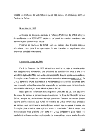 criação (ou melhoria) de Gabinetes de Apoio aos alunos, em articulação com os
Centros de Saúde.




      Novembro de 2005


      A Ministra da Educação aprovou o Relatório Preliminar do GTES, através
do seu Despacho nº 25995/2005, definindo os “princípios orientadores do modelo
de educação e promoção da saúde”.
      Iniciaram-se reuniões do GTES com as escolas das diversas regiões
educativas, com vista à reorganização do seu trabalho no seguimento das
propostas contidas no Relatório.




      Fevereiro a Março de 2006


      Em 7 de Fevereiro de 2006 foi assinado em Lisboa, com a presença dos
dois responsáveis ministeriais, um protocolo de colaboração entre o ME e o
Ministério da Saúde (MS), com vista à concretização de uma acção continuada de
Educação para a Saúde nas nossas escolas (consultar o texto em www.dgs.pt). O
GTES considera muito significativa a responsabilização política assumida com
este protocolo, pois estas propostas só poderão ter sucesso numa perspectiva de
permanente concertação entre a Educação e a Saúde.
      Neste período, foi também tornado público um Edital do ME, com objectivo
de propor às escolas a apresentação de projectos na área de Educação para a
Saúde, ao qual se candidataram 186 agrupamentos. Convém esclarecer, já que
alguma confusão existiu, que nunca foi objectivo do GTES limitar a sua proposta
às escolas que concorreram: pretendemos sempre que a nossa proposta de
Educação para a Saúde fosse aplicada em todo o território. O Edital visava uma
monitorização mais próxima por parte do GTES (impossível para todos os
estabelecimentos de ensino), a divulgação de boas práticas e uma avaliação mais




                                                                            30
 