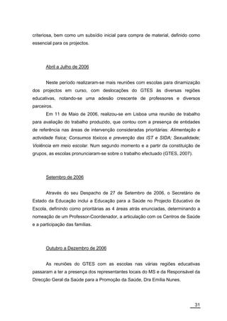 criteriosa, bem como um subsídio inicial para compra de material, definido como
essencial para os projectos.




      Abril a Julho de 2006


      Neste período realizaram-se mais reuniões com escolas para dinamização
dos projectos em curso, com deslocações do GTES às diversas regiões
educativas, notando-se uma adesão crescente de professores e diversos
parceiros.
      Em 11 de Maio de 2006, realizou-se em Lisboa uma reunião de trabalho
para avaliação do trabalho produzido, que contou com a presença de entidades
de referência nas áreas de intervenção consideradas prioritárias: Alimentação e
actividade física; Consumos tóxicos e prevenção das IST e SIDA; Sexualidade;
Violência em meio escolar. Num segundo momento e a partir da constituição de
grupos, as escolas pronunciaram-se sobre o trabalho efectuado (GTES, 2007).




      Setembro de 2006


      Através do seu Despacho de 27 de Setembro de 2006, o Secretário de
Estado da Educação inclui a Educação para a Saúde no Projecto Educativo de
Escola, definindo como prioritárias as 4 áreas atrás enunciadas, determinando a
nomeação de um Professor-Coordenador, a articulação com os Centros de Saúde
e a participação das famílias.




      Outubro a Dezembro de 2006


      As reuniões do GTES com as escolas nas várias regiões educativas
passaram a ter a presença dos representantes locais do MS e da Responsável da
Direcção Geral da Saúde para a Promoção da Saúde, Dra Emília Nunes.




                                                                              31
 