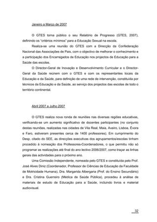 Janeiro a Março de 2007


       O GTES torna público o seu Relatório de Progresso (GTES, 2007),
definindo os “critérios mínimos” para a Educação Sexual na escola.
       Realiza-se uma reunião do GTES com a Direcção da Confederação
Nacional das Associações de Pais, com o objectivo de melhorar o conhecimento e
a participação dos Encarregados de Educação nos projectos de Educação para a
Saúde das escolas.
       O Director-Geral de Inovação e Desenvolvimento Curricular e o Director-
Geral da Saúde reúnem com o GTES e com os representantes locais da
Educação e da Saúde, para definição de uma rede de intervenção, constituída por
técnicos da Educação e da Saúde, ao serviço dos projectos das escolas de todo o
território continental.




       Abril 2007 a Julho 2007


       O GTES realiza nova ronda de reuniões nas diversas regiões educativas,
verificando-se um aumento significativo de docentes participantes (no conjunto
destas reuniões, realizadas nas cidades de Vila Real, Maia, Aveiro, Lisboa, Évora
e Faro, estiveram presentes cerca de 1400 professores). Em cumprimento do
Desp. citado do SEE, as direcções executivas dos agrupamentos/escolas tinham
procedido à nomeação dos Professores-Coordenadores, o que permitiu não só
programar as realizações até final do ano lectivo 2006/2007, como traçar as linhas
gerais das actividades para o próximo ano.
       Uma Comissão Independente, nomeada pelo GTES e constituída pelo Prof.
José Alves Diniz (Coordenador, Professor de Ciências de Educação da Faculdade
de Motricidade Humana), Dra. Margarida Albergaria (Prof. do Ensino Secundário)
e Dra. Cristina Guerreiro (Médica de Saúde Pública), procedeu à análise de
materiais de estudo de Educação para a Saúde, incluindo livros e material
audiovisual.




                                                                               32
 