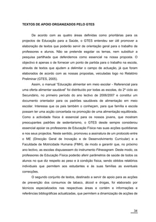 TEXTOS DE APOIO ORGANIZADOS PELO GTES


      De acordo com as quatro áreas definidas como prioritárias para os
projectos de Educação para a Saúde, o GTES entendeu ser útil promover a
elaboração de textos que poderão servir de orientação geral para o trabalho de
professores e alunos. Não se pretende esgotar os temas, nem substituir a
pesquisa partilhada que defendemos como essencial na nossa proposta. O
objectivo é apenas o de fornecer um ponto de partida para o trabalho na escola,
através de textos que ajudem a delimitar o campo de actuação, já que foram
elaborados de acordo com as nossas propostas, veiculadas logo no Relatório
Preliminar (GTES, 2005).
      Assim, o manual “Educação alimentar em meio escolar - Referencial para
uma oferta alimentar saudável” foi distribuído por todas as escolas, do 2º ciclo ao
Secundário, no primeiro período do ano lectivo de 2006/2007 e constitui um
documento orientador para os padrões saudáveis de alimentação em meio
escolar. Interessa que os pais também o conheçam, para que família e escola
possam ter uma acção concertada na promoção de uma alimentação equilibrada.
Como a actividade física é essencial para os nossos jovens, que mostram
preocupantes padrões de sedentarismo, o GTES desde sempre considerou
essencial apoiar os professores de Educação Física nas suas acções quotidianas
e nos seus projectos. Neste sentido, promoveu a assinatura de um protocolo entre
o ME (Direcção Geral de Inovação e de Desenvolvimento Curricular) e a
Faculdade de Motricidade Humana (FMH), de modo a garantir que, no próximo
ano lectivo, as escolas dispusessem do instrumento Fitnessgram. Deste modo, os
professores de Educação Física poderão aferir parâmetros de saúde de todos os
alunos no que diz respeito ao peso e à condição física, sendo obtidos relatórios
individuais que permitem aos estudantes e às suas famílias as eventuais
correcções.
      O segundo conjunto de textos, destinado a servir de apoio para as acções
de prevenção dos consumos de tabaco, álcool e drogas, foi elaborado por
técnicos especializados nas respectivas áreas e contém e informações e
referências bibliográficas actualizadas, que permitem a dinamização de acções de




                                                                                34
 