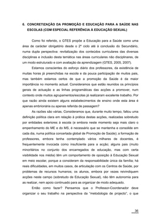 6. CONCRETIZAÇÃO DA PROMOÇÃO E EDUCAÇÃO PARA A SAÚDE NAS
   ESCOLAS (COM ESPECIAL REFERÊNCIA À EDUCAÇÃO SEXUAL)


      Como foi referido, o GTES propõe a Educação para a Saúde como uma
área de carácter obrigatório desde o 2º ciclo até à conclusão do Secundário,
numa dupla perspectiva: revitalização dos conteúdos curriculares das diversas
disciplinas e inclusão desta temática nas áreas curriculares não disciplinares, de
um modo estruturado e com avaliação da aprendizagem (GTES, 2005, 2007).
      Estamos conscientes do esforço diário dos professores, da existência de
muitas horas já preenchidas na escola e da pouca participação de muitos pais,
mas também estamos certos de que a promoção da Saúde é da maior
importância no momento actual. Consideramos que estão reunidos os princípios
gerais de actuação e as linhas programáticas das acções a promover, num
contexto onde muitos agrupamentos/escolas já realizaram excelente trabalho. Por
que razão ainda existem alguns estabelecimentos de ensino onde esta área é
apenas embrionária ou apenas referida de passagem?
      As razões são várias. Consideramos que, durante muito tempo, faltou uma
definição política clara em relação à prática destas acções, realizadas sobretudo
por entidades exteriores à escola (e embora neste momento seja mais claro o
empenhamento do ME e do MS, é necessário que se mantenha e consolide em
cada dia, numa política concertada global de Promoção de Saúde); a formação de
professores, embora tenha contemplado vários milhares de docentes, é
frequentemente invocada como insuficiente para a acção; alguns pais (muito
minoritários no conjunto dos encarregados de educação, mas com certa
visibilidade nos média) têm um comportamento de oposição à Educação Sexual
em meio escolar, porque a consideram da responsabilidade única da família; há
reais dificuldades, em muitos casos, de articulação com os Centros de Saúde, por
problemas de recursos humanos; os alunos, embora por vezes reivindiquem
acções neste campo (sobretudo de Educação Sexual), não têm autonomia para
as realizar, nem apoio continuado para as organizar de modo adequado.
      Então como fazer? Pensamos que o Professor-Coordenador deve
organizar o seu trabalho na perspectiva da “metodologia de projecto”, o que




                                                                               36
 