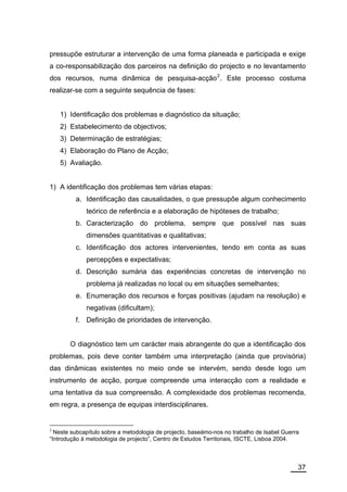 pressupõe estruturar a intervenção de uma forma planeada e participada e exige
a co-responsabilização dos parceiros na definição do projecto e no levantamento
dos recursos, numa dinâmica de pesquisa-acção 2 . Este processo costuma
realizar-se com a seguinte sequência de fases:


    1) Identificação dos problemas e diagnóstico da situação;
    2) Estabelecimento de objectivos;
    3) Determinação de estratégias;
    4) Elaboração do Plano de Acção;
    5) Avaliação.


1) A identificação dos problemas tem várias etapas:
         a. Identificação das causalidades, o que pressupõe algum conhecimento
             teórico de referência e a elaboração de hipóteses de trabalho;
         b. Caracterização do problema, sempre que possível nas suas
             dimensões quantitativas e qualitativas;
         c. Identificação dos actores intervenientes, tendo em conta as suas
             percepções e expectativas;
         d. Descrição sumária das experiências concretas de intervenção no
             problema já realizadas no local ou em situações semelhantes;
         e. Enumeração dos recursos e forças positivas (ajudam na resolução) e
             negativas (dificultam);
         f. Definição de prioridades de intervenção.


       O diagnóstico tem um carácter mais abrangente do que a identificação dos
problemas, pois deve conter também uma interpretação (ainda que provisória)
das dinâmicas existentes no meio onde se intervém, sendo desde logo um
instrumento de acção, porque compreende uma interacção com a realidade e
uma tentativa da sua compreensão. A complexidade dos problemas recomenda,
em regra, a presença de equipas interdisciplinares.


2
  Neste subcapítulo sobre a metodologia de projecto, baseámo-nos no trabalho de Isabel Guerra
“Introdução à metodologia de projecto”, Centro de Estudos Territoriais, ISCTE, Lisboa 2004.



                                                                                            37
 