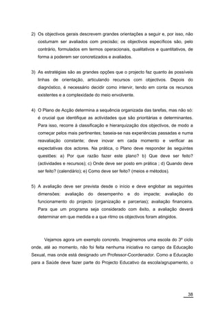 2) Os objectivos gerais descrevem grandes orientações a seguir e, por isso, não
   costumam ser avaliados com precisão; os objectivos específicos são, pelo
   contrário, formulados em termos operacionais, qualitativos e quantitativos, de
   forma a poderem ser concretizados e avaliados.


3) As estratégias são as grandes opções que o projecto faz quanto às possíveis
   linhas de orientação, articulando recursos com objectivos. Depois do
   diagnóstico, é necessário decidir como intervir, tendo em conta os recursos
   existentes e a complexidade do meio envolvente.


4) O Plano de Acção determina a sequência organizada das tarefas, mas não só:
   é crucial que identifique as actividades que são prioritárias e determinantes.
   Para isso, recorre à classificação e hierarquização dos objectivos, de modo a
   começar pelos mais pertinentes; baseia-se nas experiências passadas e numa
   reavaliação constante; deve inovar em cada momento e verificar as
   expectativas dos actores. Na prática, o Plano deve responder às seguintes
   questões: a) Por que razão fazer este plano? b) Que deve ser feito?
   (actividades e recursos); c) Onde deve ser posto em prática ; d) Quando deve
   ser feito? (calendário); e) Como deve ser feito? (meios e métodos).


5) A avaliação deve ser prevista desde o início e deve englobar as seguintes
   dimensões:   avaliação   do   desempenho     e    do   impacte;   avaliação   do
   funcionamento do projecto (organização e parcerias); avaliação financeira.
   Para que um programa seja considerado com êxito, a avaliação deverá
   determinar em que medida e a que ritmo os objectivos foram atingidos.




      Vejamos agora um exemplo concreto. Imaginemos uma escola do 3º ciclo
onde, até ao momento, não foi feita nenhuma iniciativa no campo da Educação
Sexual, mas onde está designado um Professor-Coordenador. Como a Educação
para a Saúde deve fazer parte do Projecto Educativo da escola/agrupamento, o




                                                                                 38
 