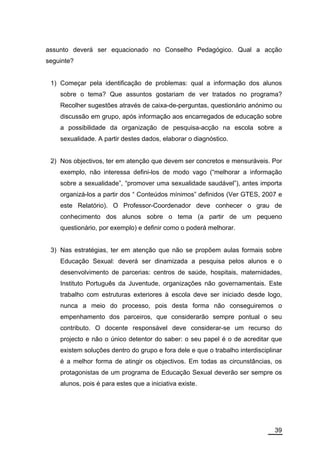 assunto deverá ser equacionado no Conselho Pedagógico. Qual a acção
seguinte?


 1) Começar pela identificação de problemas: qual a informação dos alunos
    sobre o tema? Que assuntos gostariam de ver tratados no programa?
    Recolher sugestões através de caixa-de-perguntas, questionário anónimo ou
    discussão em grupo, após informação aos encarregados de educação sobre
    a possibilidade da organização de pesquisa-acção na escola sobre a
    sexualidade. A partir destes dados, elaborar o diagnóstico.


 2) Nos objectivos, ter em atenção que devem ser concretos e mensuráveis. Por
    exemplo, não interessa defini-los de modo vago (“melhorar a informação
    sobre a sexualidade”, “promover uma sexualidade saudável”), antes importa
    organizá-los a partir dos “ Conteúdos mínimos” definidos (Ver GTES, 2007 e
    este Relatório). O Professor-Coordenador deve conhecer o grau de
    conhecimento dos alunos sobre o tema (a partir de um pequeno
    questionário, por exemplo) e definir como o poderá melhorar.


 3) Nas estratégias, ter em atenção que não se propõem aulas formais sobre
    Educação Sexual: deverá ser dinamizada a pesquisa pelos alunos e o
    desenvolvimento de parcerias: centros de saúde, hospitais, maternidades,
    Instituto Português da Juventude, organizações não governamentais. Este
    trabalho com estruturas exteriores à escola deve ser iniciado desde logo,
    nunca a meio do processo, pois desta forma não conseguiremos o
    empenhamento dos parceiros, que considerarão sempre pontual o seu
    contributo. O docente responsável deve considerar-se um recurso do
    projecto e não o único detentor do saber: o seu papel é o de acreditar que
    existem soluções dentro do grupo e fora dele e que o trabalho interdisciplinar
    é a melhor forma de atingir os objectivos. Em todas as circunstâncias, os
    protagonistas de um programa de Educação Sexual deverão ser sempre os
    alunos, pois é para estes que a iniciativa existe.




                                                                               39
 