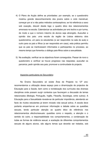 4) O Plano de Acção define as prioridades: por exemplo, se o questionário
     mostrou grande desconhecimento dos jovens sobre o ciclo menstrual,
     começar por aí e não pelos métodos contraceptivos; se há referência a sexo
     sob coacção, discutir desde logo o quadro ético dos relacionamentos
     amorosos na escola. Calendarizar as actividades por ano lectivo e por turma,
     de modo a que o número máximo de alunos seja abrangido. Auscultar a
     opinião dos pais: uma escola da região de Lisboa elaborou dois
     questionários, um para os estudantes (a ser respondido na sala de aula) e
     outro para os pais e filhos (a ser respondido em casa), esta prática permitiu
     que os pais se mantivessem informados e participantes no processo, ao
     mesmo tempo que fomentou o diálogo pais-filhos sobre a sexualidade.


 5) Na avaliação, verificar se os objectivos foram conseguidos. Passar de novo o
     questionário e verificar se houve progresso nas respostas; auscultar os
     parceiros; pedir opinião aos pais; promover a continuidade do projecto.




      Aspectos particulares do Secundário:


      No Ensino Secundário só existe Área de Projecto no 12º ano:
recomendamos a utilização desse espaço para a dinamização de projectos de
Educação para a Saúde, bem como a revitalização dos currículos das diversas
disciplinas onde possam surgir contextos que favoreçam a discussão de temas
relacionados (Biologia, Português, Inglês, Filosofia, Sociologia, entre outros). A
Educação para a Sexualidade reveste-se de particular importância, atendendo ao
facto de muitos estudantes já terem iniciado vida sexual activa. A escola deve
portanto empenhar-se em promover informação e debate sobre as questões
sexuais,   tendo   particular   atenção   ao   quadro   ético   de   referência   nos
relacionamentos afectivo/sexuais: questões como o respeito, a atenção e o
sentido do outro, a responsabilidade nos comportamentos, a condenação de
todas as formas de violência sexual, a aceitação de diferentes comportamentos
sexuais de alguns alunos, são alguns temas que deverão ser tratados, sob




                                                                                  40
 