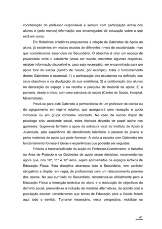 coordenação do professor responsável e sempre com participação activa dos
alunos e (pelo menos) informação aos encarregados de educação sobre o que
está em curso.
      Em Relatórios anteriores propusemos a criação de Gabinetes de Apoio ao
aluno, já existentes em muitas escolas de diferentes níveis de escolaridade, mas
que consideramos essenciais no Secundário. O objectivo é criar um espaço de
privacidade onde o estudante possa ser ouvido, encontrar algumas respostas,
receber informação disponível e, caso seja necessário, ser encaminhado para um
apoio fora da escola (Centro de Saúde, por exemplo). Para o funcionamento
destes Gabinetes é essencial: 1) a participação dos estudantes na definição dos
seus objectivos e na divulgação da sua existência; 2) a colaboração dos alunos
na decoração do espaço e na recolha e pesquisa de material de apoio; 3) a
parceria, desde o início, com uma estrutura de saúde (Centro de Saúde, Hospital,
Maternidade).
      Prevê-se para este Gabinete a permanência de um professor da escola ou
do agrupamento em regime rotativo, que assegurará uma recepção e apoio
individual ou em grupo conforme solicitado. No caso da escola dispor de
psicólogo e/ou assistente social, estes técnicos deverão ter papel activo nos
gabinetes. Sugere-se também o apoio da estrutura local do Instituto de Apoio à
Juventude, pela experiência de atendimento telefónico e pessoal de jovens e
pelos materiais de apoio que pode fornecer. A visita a escolas com Gabinetes em
funcionamento fornecerá ideias e experiências que poderão ser seguidas.
      Embora a transversalidade da acção do Professor-Coordenador, o trabalho
na Área de Projecto e os Gabinetes de apoio sejam decisivos, recomendamos
agora que, nos 10º, 11º e 12º anos, sejam aproveitados os espaços lectivos de
Educação Física. Esta disciplina atravessa todo o Secundário, tem carácter
obrigatório e dispõe, em regra, de profissionais com um relacionamento próximo
dos alunos. No seu currículo no Secundário, recomenda-se oficialmente para a
Educação Física a formação ecléctica do aluno e a realização de objectivos do
domínio social, prevendo-se a inclusão de matérias alternativas, de acordo com a
população escolar: consideramos que temas de Educação para a Saúde fazem
aqui todo o sentido. Torna-se necessário, nesta perspectiva, mobilizar os




                                                                             41
 