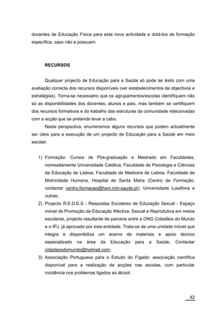 docentes de Educação Física para esta nova actividade e dotá-los de formação
específica, caso não a possuam.




      RECURSOS


      Qualquer projecto de Educação para a Saúde só pode ter êxito com uma
avaliação correcta dos recursos disponíveis (ver estabelecimentos de objectivos e
estratégias). Torna-se necessário que os agrupamentos/escolas identifiquem não
só as disponibilidades dos docentes, alunos e pais, mas também se certifiquem
dos recursos formativos e do trabalho das estruturas da comunidade relacionadas
com a acção que se pretende levar a cabo.
      Nesta perspectiva, enumeramos alguns recursos que podem actualmente
ser úteis para a execução de um projecto de Educação para a Saúde em meio
escolar:


   1) Formação: Cursos de Pós-graduação e Mestrado em Faculdades,
      nomeadamente Universidade Católica; Faculdade de Psicologia e Ciências
      da Educação de Lisboa; Faculdade de Medicina de Lisboa, Faculdade de
      Motricidade Humana, Hospital de Santa Maria (Centro de Formação,
      contactar centro.formacao@hsm.min-saude.pt), Universidade Lusófona e
      outras;
   2) Projecto R.E.D.E.S - Respostas Escolares de Educação Sexual - Espaço
      móvel de Promoção da Educação Afectiva, Sexual e Reprodutiva em meios
      escolares, projecto resultante de parceria entre a ONG Cidadãos do Mundo
      e o IPJ, já aprovado por esta entidade. Trata-se de uma unidade móvel que
      integra e disponibiliza um acervo de materiais e apoio técnico
      especializado   na   área   da   Educação     para   a   Saúde.   Contactar
      cidadaosdomundo@hotmail.com;
   3) Associação Portuguesa para o Estudo do Fígado: associação científica
      disponível para a realização de acções nas escolas, com particular
      incidência nos problemas ligados ao álcool.




                                                                              42
 