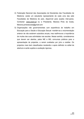 4) Federação Nacional das Associações de Estudantes das Faculdades de
  Medicina: existe um estudante representante de cada uma das sete
  Faculdades de Medicina do país, disponível para acções inter-pares.
  Contactar: www.anem.pt ou a Presidente, Mariana Pinto da Costa,
  Mariana.pintodacosta@gmail.com
5) Organizações não governamentais com experiência de trabalho em
  Educação para a Saúde e Educação Sexual: mantém-se a recomendação
  anterior de não existirem subsídios anuais, mas reafirma-se a importância
  de muitas das suas actividades nas escolas. Nesse sentido, consideramos
  que devem ser abertos, pelos ME e MS, concursos públicos para a
  apresentação de projectos, a serem avaliados por júris a creditar. Os
  projectos mais bem classificados receberão o apoio definido no edital de
  abertura e serão sujeitos a avaliação rigorosa.




                                                                        43
 