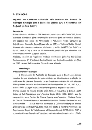 7. AVALIAÇÃO

Inquérito aos Conselhos Executivos para avaliação das medidas de
Promoção Educação para a Saúde nas Escolas B2+3 e Secundárias em
Portugal, em Maio de 2007.

Introdução
Na sequência do trabalho do GTES em articulação com o NES/DGIDC/ME, foram
avaliadas as medidas para a Promoção e Educação para a Saúde nas Escolas,
em especial nas áreas da Alimentação e Actividade Física, Consumo de
Substâncias, Educação Sexual/Prevenção de IST’s e Violência/Saúde Mental,
áreas de intervenção consideradas prioritárias no âmbito do GTES (ver Relatórios
GTES, 2005, 2007), a partir de um questionário preenchido por elementos dos
Conselhos Executivos (CE) das Escolas.
Procedeu-se assim ao registo das medidas identificadas pelos CE das Escolas
Portuguesas do 2º, 3º ciclos do Ensino Básico e do Ensino Secundário, em Maio
de 2007, na área da Promoção e Educação para a Saúde

      Metodologia
O Instrumento de avaliação
      O Questionário de Avaliação da Educação para a Saúde nas Escolas
resultou de uma adaptação de várias medidas de identificação e avaliação de
práticas de Promoção e Educação para a Saúde em meio escolar utilizadas por
investigadores de várias equipas internacionais congéneres (McCall, 2007 a, b, ;
Patton, 2006; St Leger, 2007). amavelmente postas à disposição do GTES.
Outros estudos no mesmo âmbito foram também relevantes: o School Health
Index: A Self-Assessment and Planning Guide (SHI) (CDC, 2005), que foi
desenvolvido pelos Centers for Disease Control and Prevention , National Center
for Chronic Disease Prevention and Health Promotion, Division of Adolescent and
School Health.      A nível nacional foi utilizado o Guião orientador para escolas
promotoras de saúde (CCPES,2000; ME & MS, 2001), o Relatório Preliminar e de
Progresso do Grupo de Trabalho para a Educação Sexual (GTES, 2005, 2007) e
o questionário aos Conselhos Executivos realizado pela rede nacional do HBSC -




                                                                               44
 
