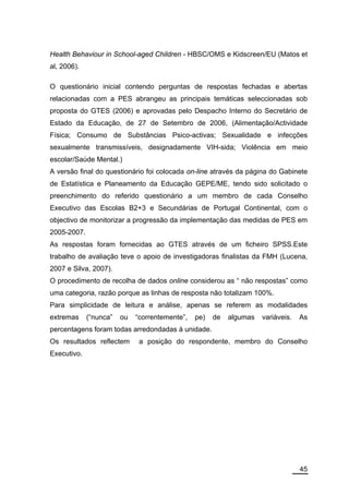 Health Behaviour in School-aged Children - HBSC/OMS e Kidscreen/EU (Matos et
al, 2006).

O questionário inicial contendo perguntas de respostas fechadas e abertas
relacionadas com a PES abrangeu as principais temáticas seleccionadas sob
proposta do GTES (2006) e aprovadas pelo Despacho Interno do Secretário de
Estado da Educação, de 27 de Setembro de 2006, (Alimentação/Actividade
Física; Consumo de Substâncias Psico-activas; Sexualidade e infecções
sexualmente transmissíveis, designadamente VIH-sida; Violência em meio
escolar/Saúde Mental.)
A versão final do questionário foi colocada on-line através da página do Gabinete
de Estatística e Planeamento da Educação GEPE/ME, tendo sido solicitado o
preenchimento do referido questionário a um membro de cada Conselho
Executivo das Escolas B2+3 e Secundárias de Portugal Continental, com o
objectivo de monitorizar a progressão da implementação das medidas de PES em
2005-2007.
As respostas foram fornecidas ao GTES através de um ficheiro SPSS.Este
trabalho de avaliação teve o apoio de investigadoras finalistas da FMH (Lucena,
2007 e Silva, 2007).
O procedimento de recolha de dados online considerou as “ não respostas” como
uma categoria, razão porque as linhas de resposta não totalizam 100%.
Para simplicidade de leitura e análise, apenas se referem as modalidades
extremas     (“nunca”   ou   “correntemente”,   pe)   de   algumas   variáveis.   As
percentagens foram todas arredondadas à unidade.
Os resultados reflectem       a posição do respondente, membro do Conselho
Executivo.




                                                                                  45
 