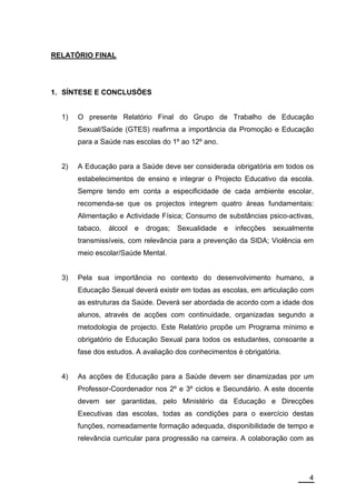 RELATÓRIO FINAL




1. SÍNTESE E CONCLUSÕES


  1)   O presente Relatório Final do Grupo de Trabalho de Educação
       Sexual/Saúde (GTES) reafirma a importância da Promoção e Educação
       para a Saúde nas escolas do 1º ao 12º ano.


  2)   A Educação para a Saúde deve ser considerada obrigatória em todos os
       estabelecimentos de ensino e integrar o Projecto Educativo da escola.
       Sempre tendo em conta a especificidade de cada ambiente escolar,
       recomenda-se que os projectos integrem quatro áreas fundamentais:
       Alimentação e Actividade Física; Consumo de substâncias psico-activas,
       tabaco,   álcool   e   drogas;   Sexualidade   e   infecções   sexualmente
       transmissíveis, com relevância para a prevenção da SIDA; Violência em
       meio escolar/Saúde Mental.


  3)   Pela sua importância no contexto do desenvolvimento humano, a
       Educação Sexual deverá existir em todas as escolas, em articulação com
       as estruturas da Saúde. Deverá ser abordada de acordo com a idade dos
       alunos, através de acções com continuidade, organizadas segundo a
       metodologia de projecto. Este Relatório propõe um Programa mínimo e
       obrigatório de Educação Sexual para todos os estudantes, consoante a
       fase dos estudos. A avaliação dos conhecimentos é obrigatória.


  4)   As acções de Educação para a Saúde devem ser dinamizadas por um
       Professor-Coordenador nos 2º e 3º ciclos e Secundário. A este docente
       devem ser garantidas, pelo Ministério da Educação e Direcções
       Executivas das escolas, todas as condições para o exercício destas
       funções, nomeadamente formação adequada, disponibilidade de tempo e
       relevância curricular para progressão na carreira. A colaboração com as




                                                                               4
 