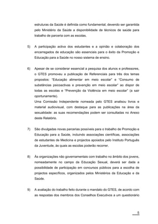 estruturas da Saúde é definida como fundamental, devendo ser garantida
     pelo Ministério da Saúde a disponibilidade de técnicos de saúde para
     trabalho de parceria com as escolas.


5)   A participação activa dos estudantes e a opinião e colaboração dos
     encarregados de educação são essenciais para o êxito da Promoção e
     Educação para a Saúde no nosso sistema de ensino.


6)   Apesar de se considerar essencial a pesquisa dos alunos e professores,
     o GTES promoveu a publicação de Referenciais para três dos temas
     propostos: “Educação alimentar em meio escolar” e “Consumo de
     substâncias psicoactivas e prevenção em meio escolar” ao dispor de
     todas as escolas e “Prevenção da Violência em meio escolar” (a sair
     oportunamente).
     Uma Comissão Independente nomeada pelo GTES analisou livros e
     material audiovisual, com destaque para as publicações na área da
     sexualidade: as suas recomendações podem ser consultadas no Anexo
     deste Relatório.


7)   São divulgadas novas parcerias possíveis para o trabalho de Promoção e
     Educação para a Saúde, incluindo associações científicas, associações
     de estudantes de Medicina e projectos apoiados pelo Instituto Português
     da Juventude, às quais as escolas poderão recorrer.


8)   Às organizações não governamentais com trabalho no âmbito dos jovens,
     nomeadamente no campo da Educação Sexual, deverá ser dada a
     possibilidade de participação em concursos públicos para a escolha de
     projectos específicos, organizados pelos Ministérios da Educação e da
     Saúde.


9)   A avaliação do trabalho feito durante o mandato do GTES, de acordo com
     as respostas dos membros dos Conselhos Executivos a um questionário




                                                                          5
 