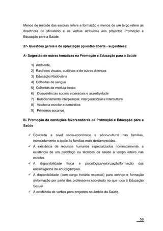 Menos de metade das escolas refere a formação e menos de um terço refere as
directrizes do Ministério e as verbas atribuidas aos projectos Promoção e
Educação para a Saúde.

27- Questões gerais e de apreciação (questão aberta - sugestões):

A- Sugestão de outras temáticas na Promoção e Educação para a Saúde

    1) Ambiente,
    2) Rastreios visuais, auditivos e de outras doenças
    3) Educação Rodoviária
    4) Colheitas de sangue
    5) Colheitas de medula óssea
    6) Competências sociais e pessoais e assertividade
    7) Relacionamento interpessoal, intergeracional e intercultural
    8) Violência escolar e doméstica
    9) Primeiros socorros

B- Promoção de condições favorecedoras da Promoção e Educação para a
Saúde

        Equidade   a   nível   sócio-económico    e   sócio-cultural   nas   famílias,
        nomeadamente o apoio às famílias mais desfavorecidas.
        A existência de recursos humanos especializados nomeadamente, a
        existência de um psicólogo ou técnicos de saúde a tempo inteiro nas
        escolas
        A   disponibilidade    física   e   psicológica/valorização/formação      dos
        encarregados de educação/pais.
        A disponibilidade (com carga horária especial) para serviço e formação
        /informação por parte dos professores sobretudo no que toca à Educação
        Sexual
        A existência de verbas para projectos no âmbito da Saúde.




                                                                                   59
 