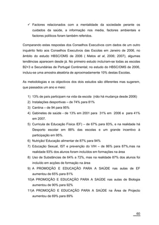 Factores relacionados com a mentalidade da sociedade perante os
      cuidados da saúde, a informação nos media, factores ambientais e
      factores políticos foram também referidos.

Comparando estas respostas dos Conselhos Executivos com dados de um outro
inquérito feito aos Conselhos Executivos das Escolas em Janeiro de 2006, no
âmbito do estudo HBSC/OMS de 2006 ( Matos et al, 2006; 2007), algumas
tendências aparecem desde já. No primeiro estudo incluíram-se todas as escolas
B2+3 e Secundárias de Portugal Continental; no estudo do HBSC/OMS de 2006,
incluiu-se uma amostra aleatória de aproximadamente 10% destas Escolas.

As metodologias e os objectivos dos dois estudos são diferentes mas sugerem,
que passados um ano e meio:

   1) 13% de país participam na vida da escola (não há mudança desde 2006)
   2) Instalações desportivas – de 74% para 81%
   3) Cantina – de 94 para 95%
   4) Gabinetes de saúde - de 13% em 2001 para 31% em 2006 e para 41%
      em 2007.
   5) Curricula de Educação Física /EF) – de 67% para 83%, e na realidade há
      Desporto escolar em 88% das escolas e um grande incentivo à
      participação em 95%.
   6) Nutrição/ Educação alimentar de 87% para 94%
   7) Educação Sexual, IST e prevenção do VIH – de 86% para 87%,mas na
      realidade 93% dos alunos foram incluídos em formações na área
   8) Uso de Substâncias de 64% a 72%, mas na realidade 87% dos alunos foi
      incluído em acções de formação na área
   9) A PROMOÇÃO E EDUCAÇÃO PARA A SAÚDE nas aulas de EF
      aumentou de 65% para 81%
   10)A PROMOÇÃO E EDUCAÇÃO PARA A SAÚDE nas aulas de Biologia
      aumentou de 90% para 92%
   11)A PROMOÇÃO E EDUCAÇÃO PARA A SAÚDE na Área de Projecto
      aumentou de 69% para 89%




                                                                           60
 