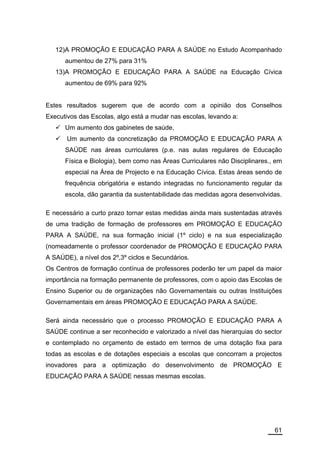 12)A PROMOÇÃO E EDUCAÇÃO PARA A SAÚDE no Estudo Acompanhado
      aumentou de 27% para 31%
   13)A PROMOÇÃO E EDUCAÇÃO PARA A SAÚDE na Educação Cívica
      aumentou de 69% para 92%


Estes resultados sugerem que de acordo com a opinião dos Conselhos
Executivos das Escolas, algo está a mudar nas escolas, levando a:
      Um aumento dos gabinetes de saúde,
       Um aumento da concretização da PROMOÇÃO E EDUCAÇÃO PARA A
      SAÚDE nas áreas curriculares (p.e. nas aulas regulares de Educação
      Física e Biologia), bem como nas Áreas Curriculares não Disciplinares., em
      especial na Área de Projecto e na Educação Cívica. Estas áreas sendo de
      frequência obrigatória e estando integradas no funcionamento regular da
      escola, dão garantia da sustentabilidade das medidas agora desenvolvidas.

E necessário a curto prazo tornar estas medidas ainda mais sustentadas através
de uma tradição de formação de professores em PROMOÇÃO E EDUCAÇÃO
PARA A SAÚDE, na sua formação inicial (1º ciclo) e na sua especialização
(nomeadamente o professor coordenador de PROMOÇÃO E EDUCAÇÃO PARA
A SAÚDE), a nível dos 2º,3º ciclos e Secundários.
Os Centros de formação contínua de professores poderão ter um papel da maior
importância na formação permanente de professores, com o apoio das Escolas de
Ensino Superior ou de organizações não Governamentais ou outras Instituições
Governamentais em áreas PROMOÇÃO E EDUCAÇÃO PARA A SAÚDE.

Será ainda necessário que o processo PROMOÇÃO E EDUCAÇÃO PARA A
SAÚDE continue a ser reconhecido e valorizado a nível das hierarquias do sector
e contemplado no orçamento de estado em termos de uma dotação fixa para
todas as escolas e de dotações especiais a escolas que concorram a projectos
inovadores para a optimização do desenvolvimento de PROMOÇÃO E
EDUCAÇÃO PARA A SAÚDE nessas mesmas escolas.




                                                                             61
 
