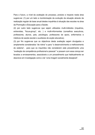 Para o futuro, a nível da avaliação do processo, produto e impacto nesta área
sugere-se: (1) por um lado a monitorização da evolução da situação através da
realização regular de base anual destes inquéritos à situação das escolas na área
da Promoção e Educação para a Saúde;
(2) por outro lado sugere-se que sejam utilizados multi-métodos (inquérios,
entrevistas, “focus-group”, etc. ) e multi-informantes (conselhos executivos,
professores, alunos, pais, psicólogos, professores de apoio, enfermeiros e
médicos de saúde escolar e auxiliares de acção educativa);
(3) por fim sugere-se que os objectivos desta avaliação sejam divulgados e
amplamente considerados “de rotina” e para “o desenvolvimento e melhoramento
do sistema”,   para que os inquiridos não considerem este procedimento uma
“avaliação de competência profissional e pessoal ” e possam com essa crença ser
levados a enviesamentos, associáveis a um procedimento que habitualmente se
descreve em investigação como o de “uma imagem socialmente desejável”.




                                                                              62
 