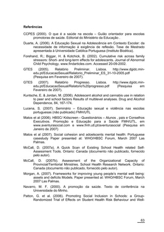 Referências

CCPES (2000). O que é a saúde na escola – Guião orientador para escolas
    promotoras de saúde. Editorial do Ministério da Educação .
Duarte, A. (2006). A Educação Sexual na Adolescência em Contexto Escolar: da
      necessidade de informação à exigência de reflexão. Tese de Mestrado
      apresentada à Universidade Católica Portuguesa (Instituto Bioética).
Forehand, R.; Biggar, H. & Kotchick, B. (2002). Cumulative risk across family
      stressors: Short- and long-term effects for adolescents. Journal of Abnormal
      Child Psychology. www.findarticles.com. Accessed 20-09-2002.
GTES      (2005).   Relatório    Preliminar.   Lisboa.  http://www.dgidc.min-
       edu.pt/EducacaoSexual/Relatorio_Preliminar_ES_31-10-2005.pdf
       (Pesquisa em Fevereiro de 2007).
GTES      (2007).    Relatório  Progresso.   Lisboa.        http://www.dgidc.min-
       edu.pt/EducacaoSexual/Relatorio%20progresso.pdf         (Pesquisa      em
       Fevereiro de 2007).
Kuntsche, E. & Jordan, M. (2006). Adolescent alcohol and cannabis use in relation
      to peer and school factors Results of multilevel analyses. Drug and Alcohol
      Dependence, 84, 167-174.
Lucena, S. (2007). Seminário – Educação sexual e violência nas escolas
     portuguesas (não publicado) FMH/UTL
Matos et al (2006). HBSC/ Kidscreen - Questionários – Alunos , pais e Conselhos
      Executivos. Promoção e Educação para a Saúde FMH/UTL, em
      www.aventurasocial.com e www.fmh.utl.pt/aventurasocial (Pesquisa em
      Janeiro de 2007)
Matos et al (2007). Social cohesion and adoelscents mental health: Portuguese
      casestudy Paper presented at: WHO/HBSC Forum, March 2007 Las
      Palmas.
McCall, D. (2007a). A Quick Scan of Existing School Health related Self-
      Assessment Tools. Ontario: Canada (documento não publicado, fornecido
      pelo autor).
McCall, D. (2007b). Assessment of the Organizational Capacity of
      Provincial/Territorial Ministries. School Health Research Network. Ontario:
      Canada (documento não publicado, fornecido pelo autor).
Morgan, A. (2007). Frameworks for improving young people’s mental well being:
     assets and deficits Models. Paper presented at: WHO/HBSC Forum, March
     2007 Las Palmas.
Navarro, M. F. (2000). A promoção da saúde. Texto de conferência na
      Universidade do Minho.
Patton, G. et al. (2006). Promoting Social Inclusion in Schools: a Group-
      Randomized Trial of Effects on Student Health Risk Behaviour and Well-




                                                                               63
 