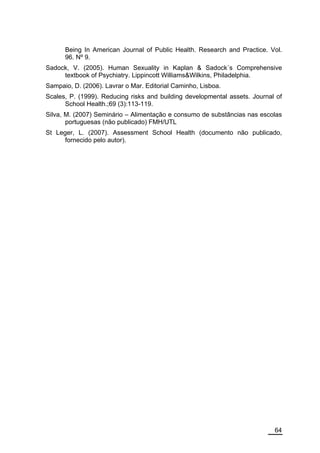 Being In American Journal of Public Health. Research and Practice. Vol.
      96. Nº 9.
Sadock, V. (2005). Human Sexuality in Kaplan & Sadock´s Comprehensive
     textbook of Psychiatry. Lippincott Williams&Wilkins, Philadelphia.
Sampaio, D. (2006). Lavrar o Mar. Editorial Caminho, Lisboa.
Scales, P. (1999). Reducing risks and building developmental assets. Journal of
      School Health.;69 (3):113-119.
Silva, M. (2007) Seminário – Alimentação e consumo de substâncias nas escolas
       portuguesas (não publicado) FMH/UTL
St Leger, L. (2007). Assessment School Health (documento não publicado,
      fornecido pelo autor).




                                                                            64
 