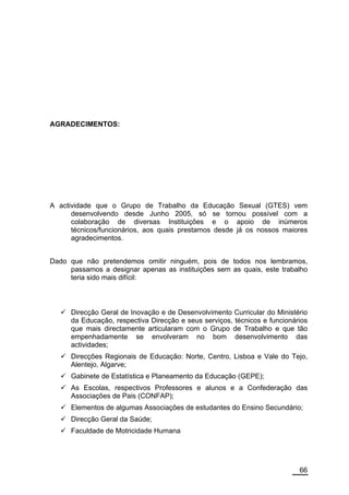 AGRADECIMENTOS:




A actividade que o Grupo de Trabalho da Educação Sexual (GTES) vem
      desenvolvendo desde Junho 2005, só se tornou possível com a
      colaboração de diversas Instituições e o apoio de inúmeros
      técnicos/funcionários, aos quais prestamos desde já os nossos maiores
      agradecimentos.


Dado que não pretendemos omitir ninguém, pois de todos nos lembramos,
     passamos a designar apenas as instituições sem as quais, este trabalho
     teria sido mais difícil:



      Direcção Geral de Inovação e de Desenvolvimento Curricular do Ministério
      da Educação, respectiva Direcção e seus serviços, técnicos e funcionários
      que mais directamente articularam com o Grupo de Trabalho e que tão
      empenhadamente se envolveram no bom desenvolvimento das
      actividades;
      Direcções Regionais de Educação: Norte, Centro, Lisboa e Vale do Tejo,
      Alentejo, Algarve;
      Gabinete de Estatística e Planeamento da Educação (GEPE);
      As Escolas, respectivos Professores e alunos e a Confederação das
      Associações de Pais (CONFAP);
      Elementos de algumas Associações de estudantes do Ensino Secundário;
      Direcção Geral da Saúde;
      Faculdade de Motricidade Humana




                                                                            66
 
