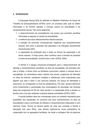 2. INTRODUÇÃO


      A Educação Sexual (ES) foi definida no Relatório Preliminar do Grupo de
Trabalho de Educação/Saúde (GTES) como um processo pelo qual se obtém
informação e se formam atitudes e crenças acerca da sexualidade e do
comportamento sexual. Tem como objectivos:
      o desenvolvimento de competências nos jovens que permitam escolhas
      informadas e seguras no campo da sexualidade;
      a melhoria dos seus relacionamentos afectivo-sexuais;
      a redução de possíveis consequências negativas dos comportamentos
      sexuais, tais como a gravidez não planeada e as infecções sexualmente
      transmissíveis (IST);
      a capacidade de protecção face a todas as formas de exploração e de
      abuso sexuais. A longo prazo, deve contribuir para a tomada de posições
      na área da sexualidade, durante toda a vida. (GTES, 2005).


      A família é o espaço emocional privilegiado para o desenvolvimento de
atitudes e comportamentos saudáveis na área da sexualidade. Os exemplos dos
pais e irmãos, a forma como os familiares comunicam valores e crenças face à
sexualidade, os comentários sobre notícias dos jornais, programas de televisão
ou sítios da Internet, constituem modelos e referências muito importantes para
alguém que está a fazer o seu percurso pessoal, em busca da identidade e
autonomia, só conseguidas no final da adolescência. Por isso, sempre definimos
como fundamental a participação dos encarregados de educação nas diversas
fases dos programas de ES em meio escolar e a cooperação entre a escola e a
família como uma das vertentes nucleares dessas actividades (GTES, 2007).
      A escola também deve ser considerada como um contexto importante para
possibilitar aos estudantes um aumento dos seus conhecimentos na área da
sexualidade e para a promoção de atitudes e comportamentos adequados e com
menores riscos. Nunca se deverá perder de vista que compete à família a
educação dos seus filhos, mas deverá organizar-se numa perspectiva de
cooperação com os agregados familiares, de modo a conseguir não só potenciar




                                                                            7
 