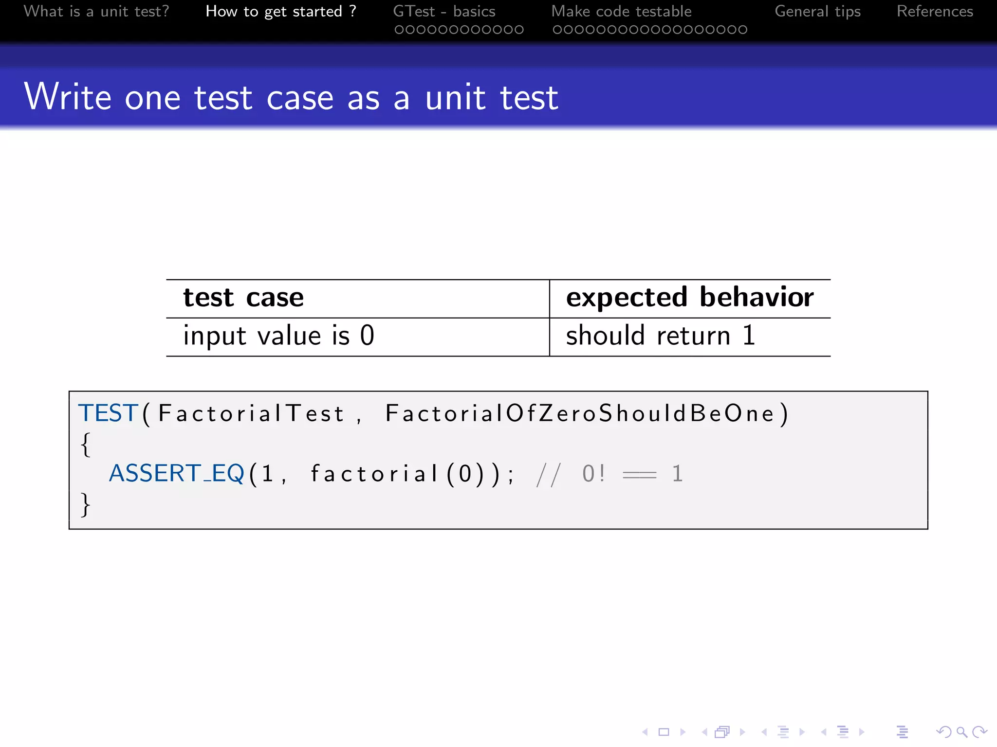 What is a unit test? How to get started ? GTest - basics Make code testable General tips References
Write one test case as a unit test
test case expected behavior
input value is 0 should return 1
TEST( F a c t o r i a l T e s t , FactorialOfZeroShouldBeOne )
{
ASSERT EQ(1 , f a c t o r i a l (0) ) ; // 0! == 1
}
 