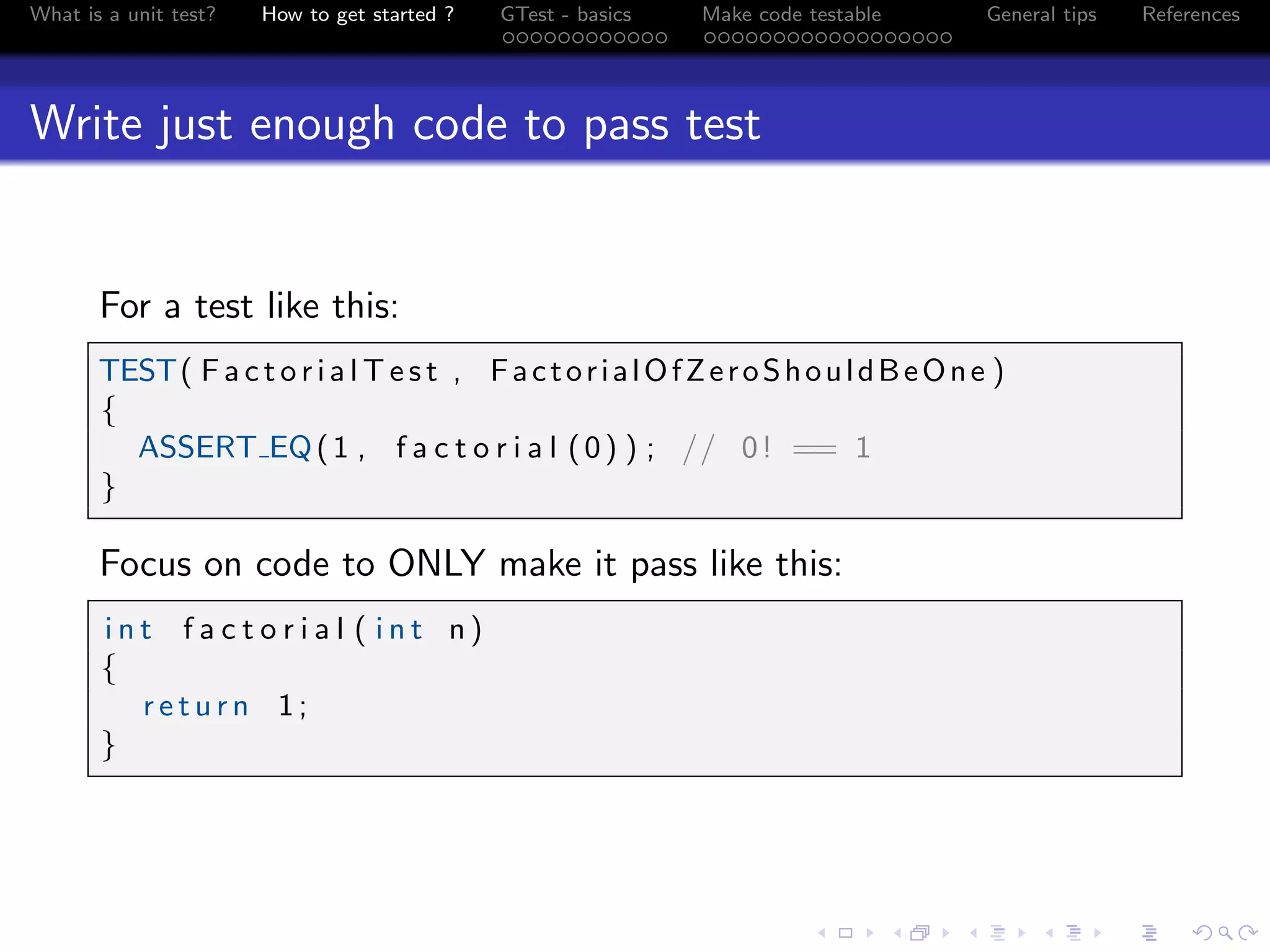What is a unit test? How to get started ? GTest - basics Make code testable General tips References
Write just enough code to pass test
For a test like this:
TEST( F a c t o r i a l T e s t , FactorialOfZeroShouldBeOne )
{
ASSERT EQ(1 , f a c t o r i a l (0) ) ; // 0! == 1
}
Focus on code to ONLY make it pass like this:
i n t f a c t o r i a l ( i n t n )
{
r e t u r n 1;
}
 