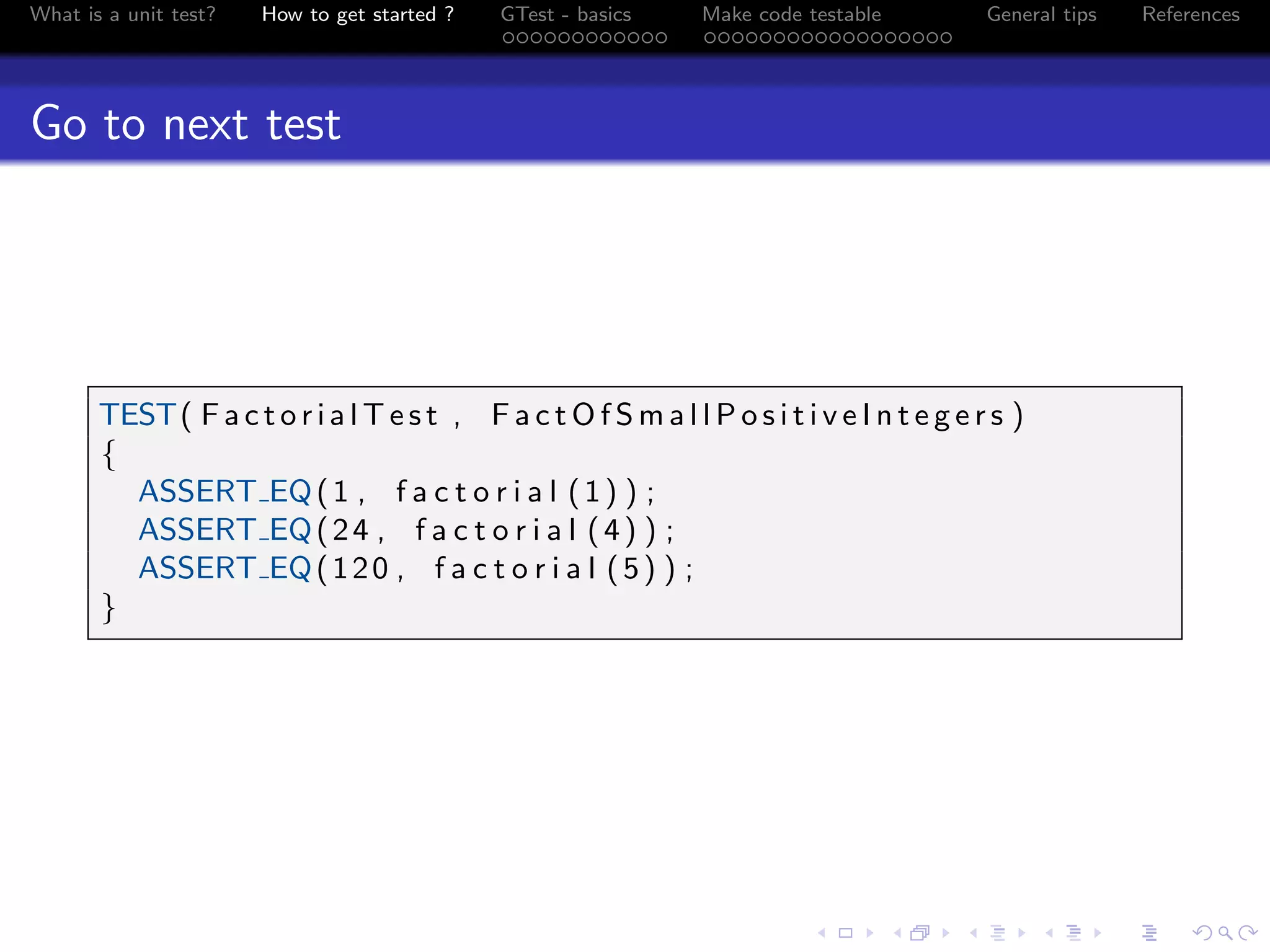 What is a unit test? How to get started ? GTest - basics Make code testable General tips References
Go to next test
TEST( F a c t o r i a l T e s t , F a c t O f S m a l l P o s i t i v e I n t e g e r s )
{
ASSERT EQ(1 , f a c t o r i a l (1) ) ;
ASSERT EQ(24 , f a c t o r i a l (4) ) ;
ASSERT EQ(120 , f a c t o r i a l (5) ) ;
}
 