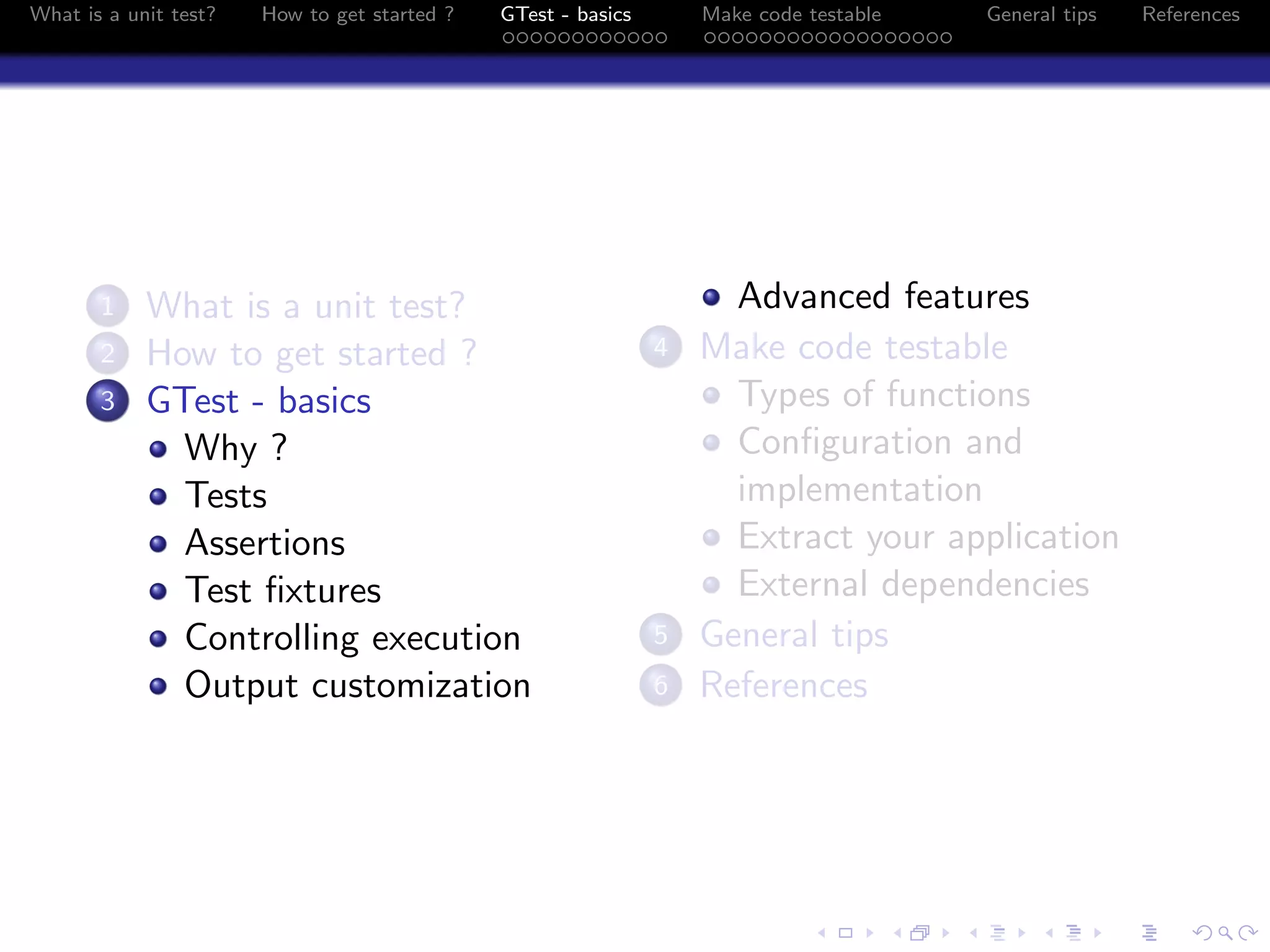 What is a unit test? How to get started ? GTest - basics Make code testable General tips References
1 What is a unit test?
2 How to get started ?
3 GTest - basics
Why ?
Tests
Assertions
Test ﬁxtures
Controlling execution
Output customization
Advanced features
4 Make code testable
Types of functions
Conﬁguration and
implementation
Extract your application
External dependencies
5 General tips
6 References
 
