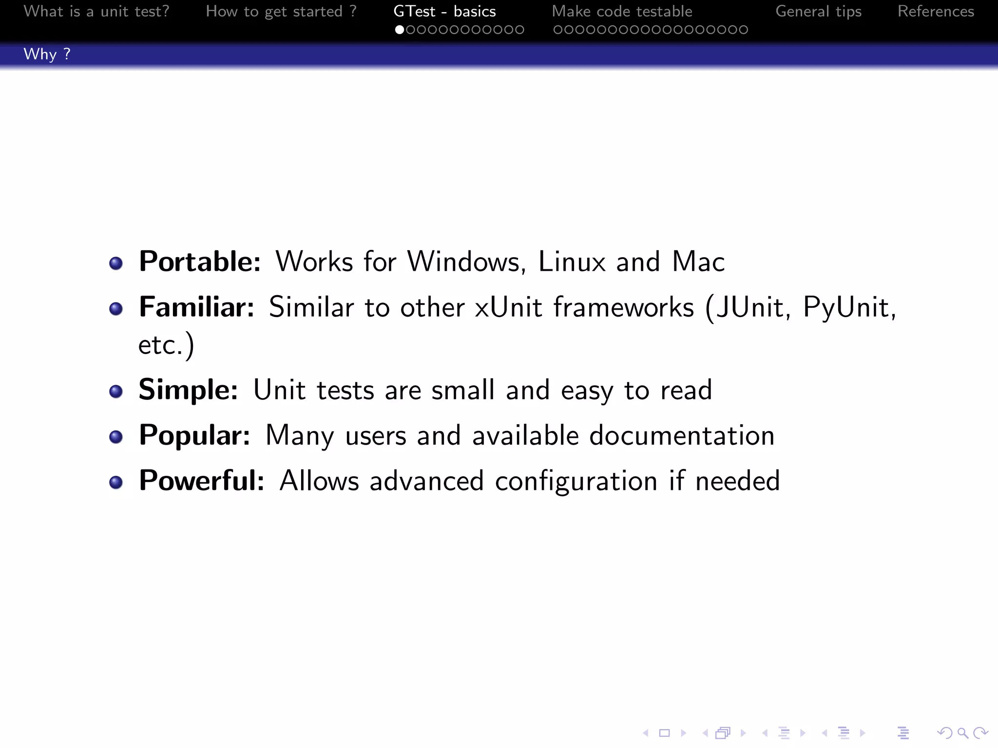 What is a unit test? How to get started ? GTest - basics Make code testable General tips References
Why ?
Portable: Works for Windows, Linux and Mac
Familiar: Similar to other xUnit frameworks (JUnit, PyUnit,
etc.)
Simple: Unit tests are small and easy to read
Popular: Many users and available documentation
Powerful: Allows advanced conﬁguration if needed
 