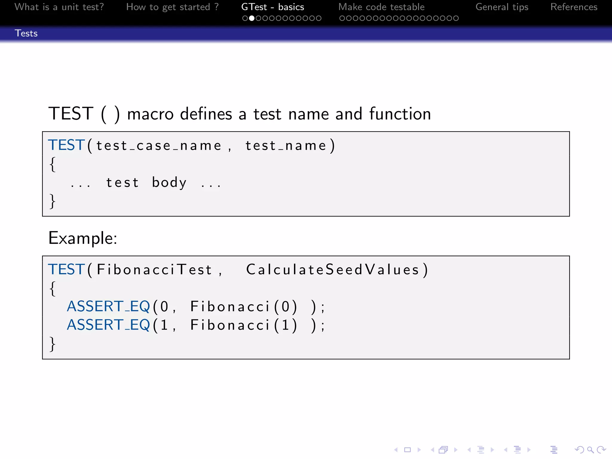 What is a unit test? How to get started ? GTest - basics Make code testable General tips References
Tests
TEST ( ) macro deﬁnes a test name and function
TEST( test case name , test name )
{
. . . t e s t body . . .
}
Example:
TEST( FibonacciTest , CalculateSeedValues )
{
ASSERT EQ(0 , Fibonacci (0) ) ;
ASSERT EQ(1 , Fibonacci (1) ) ;
}
 