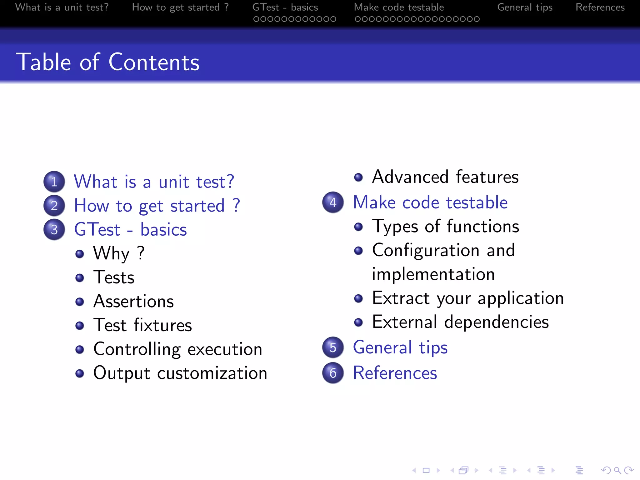 What is a unit test? How to get started ? GTest - basics Make code testable General tips References
Table of Contents
1 What is a unit test?
2 How to get started ?
3 GTest - basics
Why ?
Tests
Assertions
Test ﬁxtures
Controlling execution
Output customization
Advanced features
4 Make code testable
Types of functions
Conﬁguration and
implementation
Extract your application
External dependencies
5 General tips
6 References
 