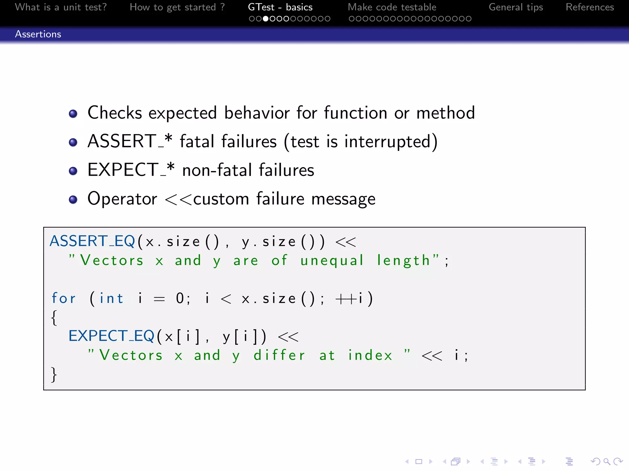 What is a unit test? How to get started ? GTest - basics Make code testable General tips References
Assertions
Checks expected behavior for function or method
ASSERT * fatal failures (test is interrupted)
EXPECT * non-fatal failures
Operator <<custom failure message
ASSERT EQ( x . s i z e () , y . s i z e () ) <<
” Vectors x and y are of unequal l ength ” ;
f o r ( i n t i = 0; i < x . s i z e () ; ++i )
{
EXPECT EQ( x [ i ] , y [ i ] ) <<
” Vectors x and y d i f f e r at index ” << i ;
}
 