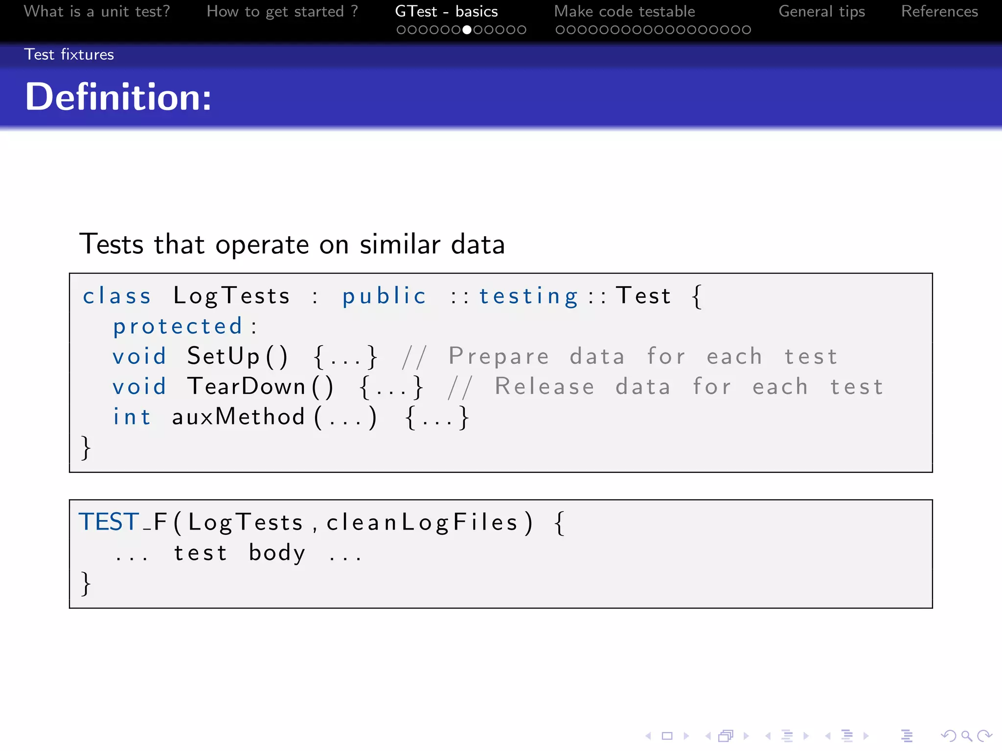 What is a unit test? How to get started ? GTest - basics Make code testable General tips References
Test ﬁxtures
Deﬁnition:
Tests that operate on similar data
c l a s s LogTests : p u b l i c : : t e s t i n g : : Test {
p r o t e c t e d :
void SetUp () { . . . } // Prepare data f o r each t e s t
void TearDown () { . . . } // Release data f o r each t e s t
i n t auxMethod ( . . . ) { . . . }
}
TEST F ( LogTests , c l e a n L o g F i l e s ) {
. . . t e s t body . . .
}
 