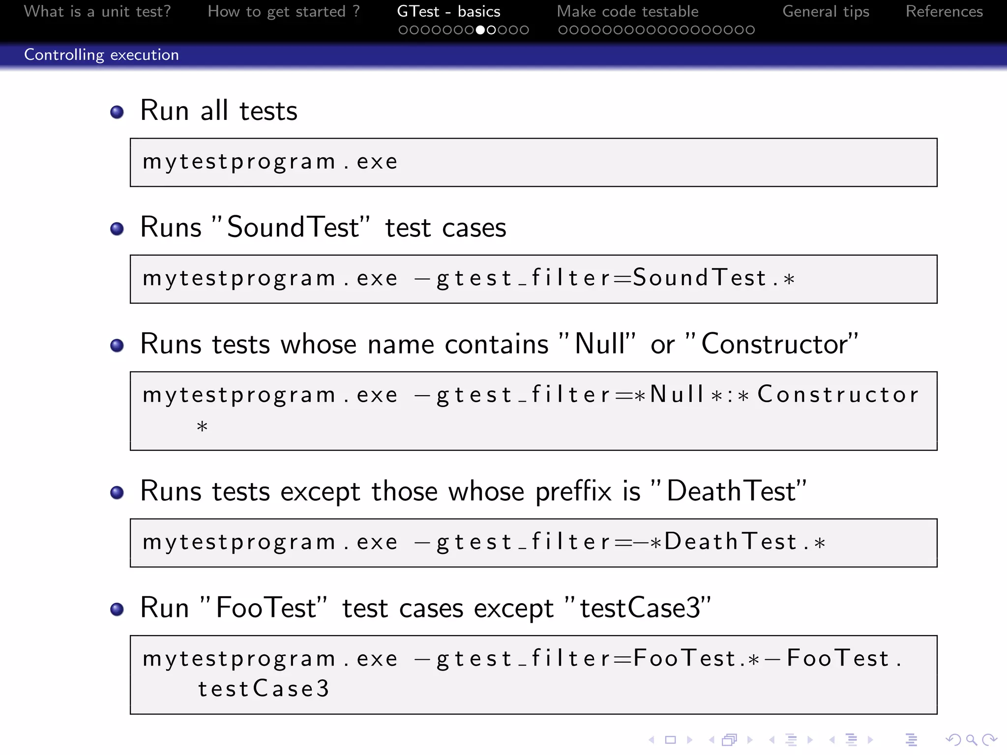 What is a unit test? How to get started ? GTest - basics Make code testable General tips References
Controlling execution
Run all tests
mytestprogram . exe
Runs ”SoundTest” test cases
mytestprogram . exe − g t e s t f i l t e r=SoundTest .∗
Runs tests whose name contains ”Null” or ”Constructor”
mytestprogram . exe − g t e s t f i l t e r =∗Null ∗:∗ Constructor
∗
Runs tests except those whose preﬃx is ”DeathTest”
mytestprogram . exe − g t e s t f i l t e r =−∗DeathTest .∗
Run ”FooTest” test cases except ”testCase3”
mytestprogram . exe − g t e s t f i l t e r=FooTest.∗−FooTest .
testCase3
 