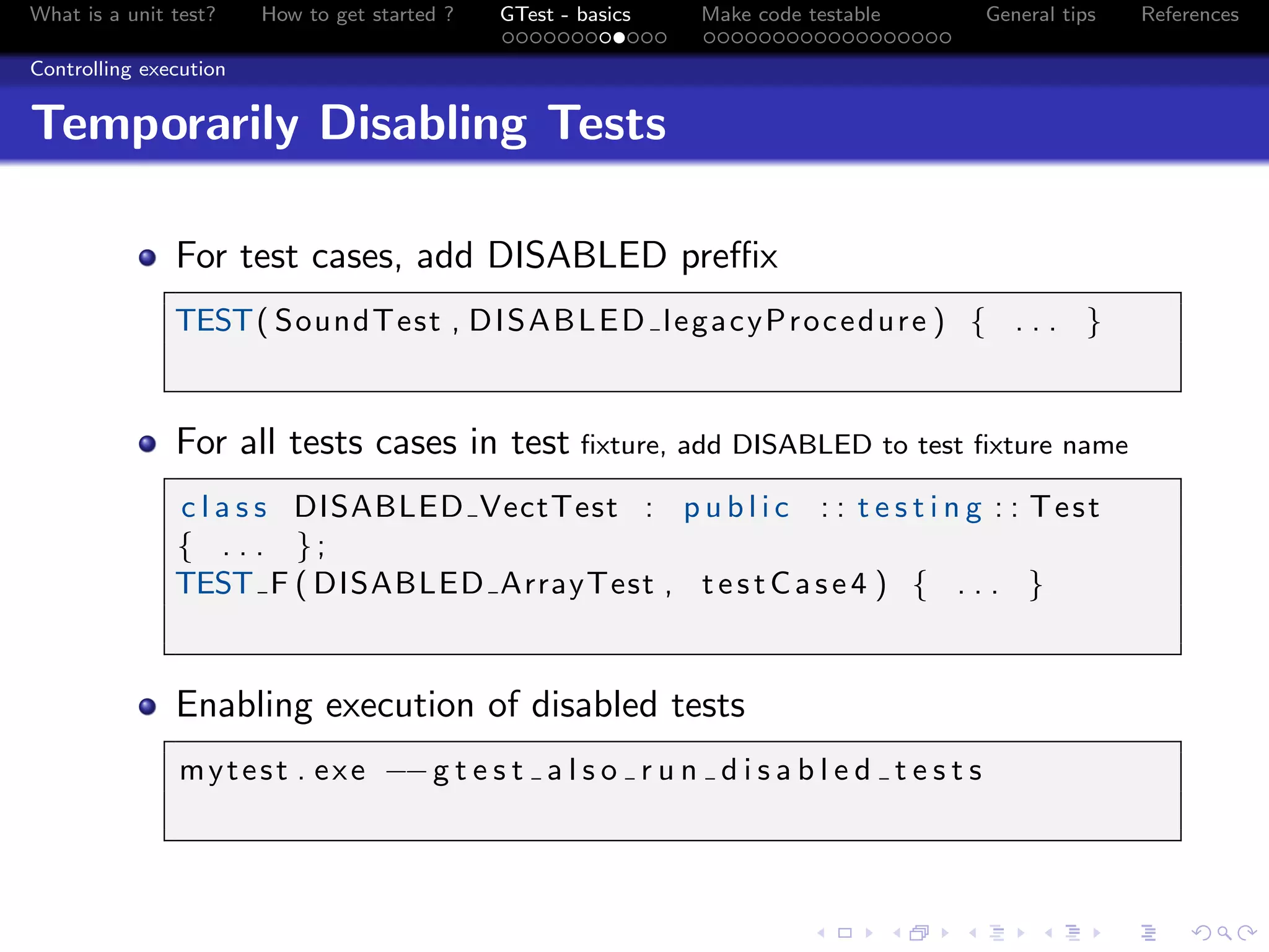 What is a unit test? How to get started ? GTest - basics Make code testable General tips References
Controlling execution
Temporarily Disabling Tests
For test cases, add DISABLED preﬃx
TEST( SoundTest , DISABLED legacyProcedure ) { . . . }
For all tests cases in test ﬁxture, add DISABLED to test ﬁxture name
c l a s s DISABLED VectTest : p u b l i c : : t e s t i n g : : Test
{ . . . };
TEST F ( DISABLED ArrayTest , testCase4 ) { . . . }
Enabling execution of disabled tests
mytest . exe −−g t e s t a l s o r u n d i s a b l e d t e s t s
 