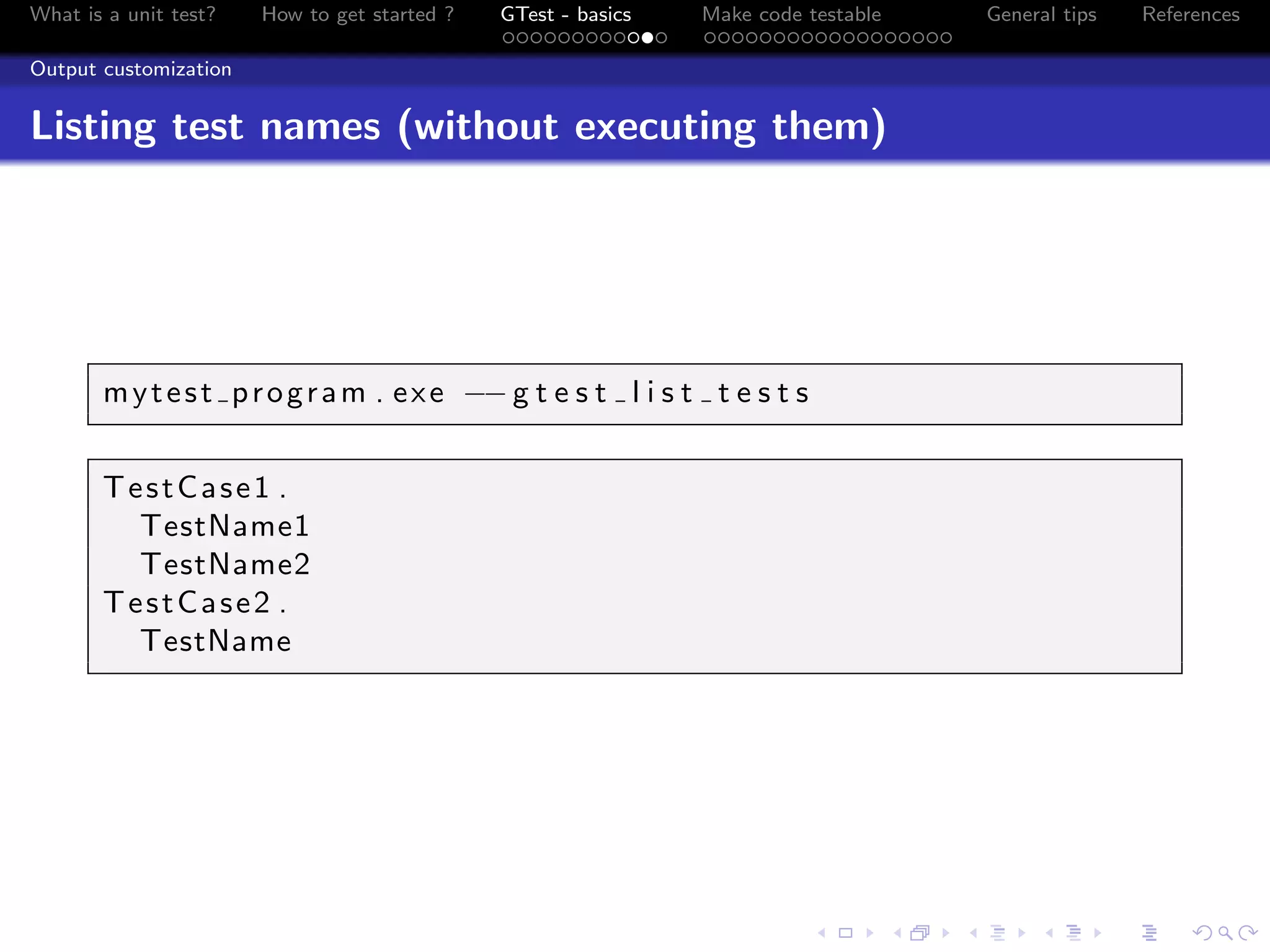 What is a unit test? How to get started ? GTest - basics Make code testable General tips References
Output customization
Listing test names (without executing them)
mytest program . exe −−g t e s t l i s t t e s t s
TestCase1 .
TestName1
TestName2
TestCase2 .
TestName
 