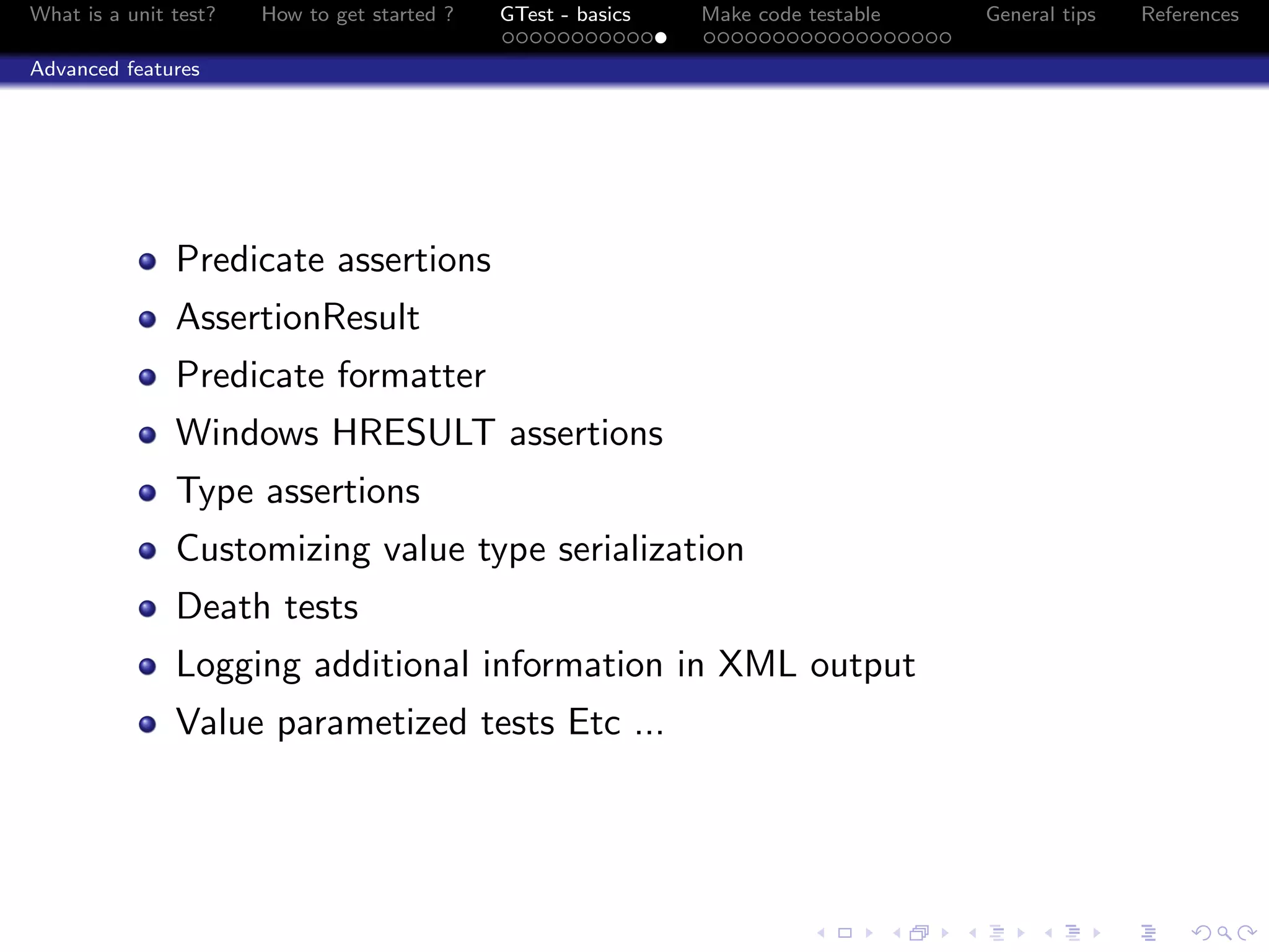 What is a unit test? How to get started ? GTest - basics Make code testable General tips References
Advanced features
Predicate assertions
AssertionResult
Predicate formatter
Windows HRESULT assertions
Type assertions
Customizing value type serialization
Death tests
Logging additional information in XML output
Value parametized tests Etc ...
 