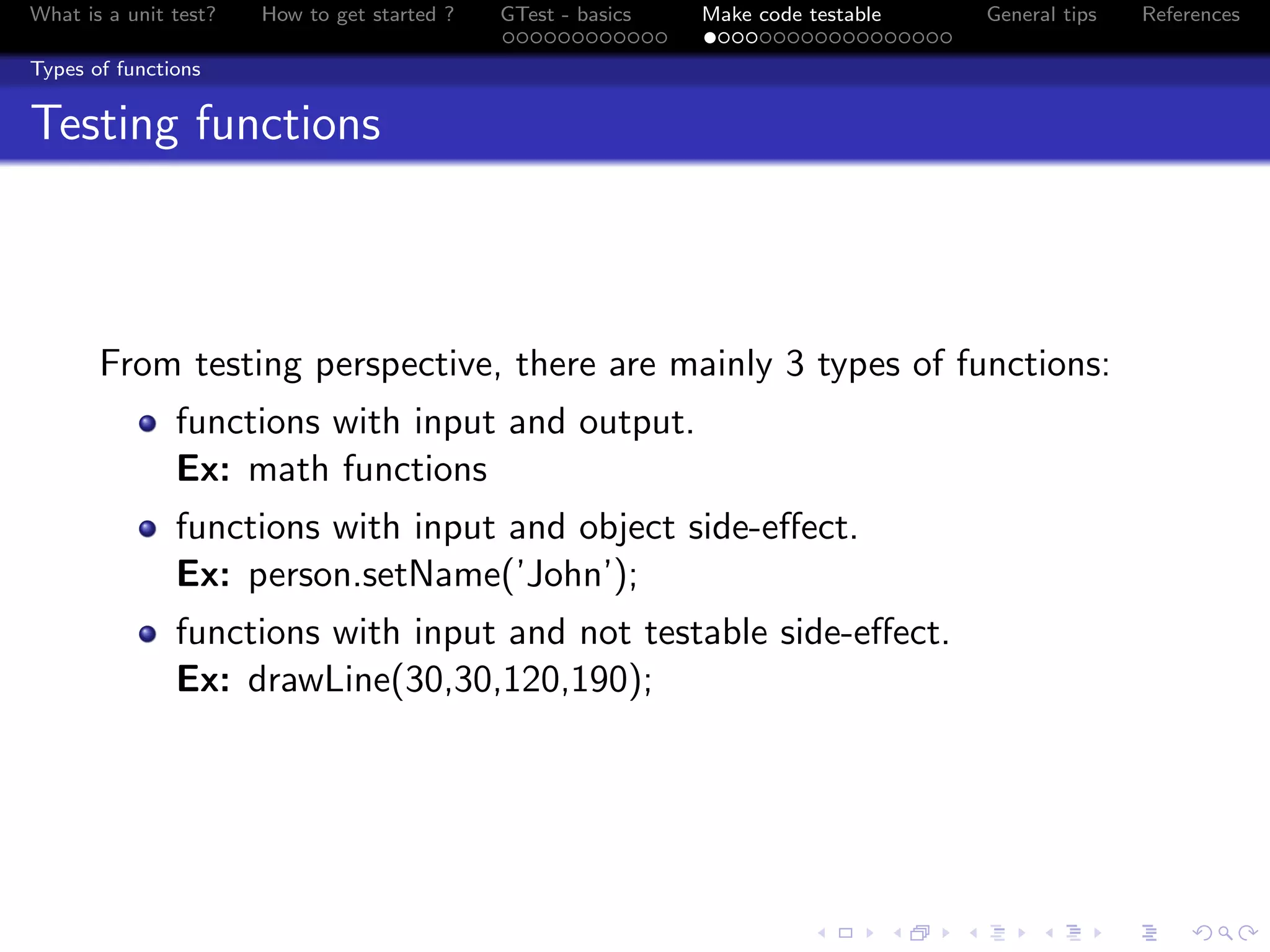 What is a unit test? How to get started ? GTest - basics Make code testable General tips References
Types of functions
Testing functions
From testing perspective, there are mainly 3 types of functions:
functions with input and output.
Ex: math functions
functions with input and object side-eﬀect.
Ex: person.setName(’John’);
functions with input and not testable side-eﬀect.
Ex: drawLine(30,30,120,190);
 