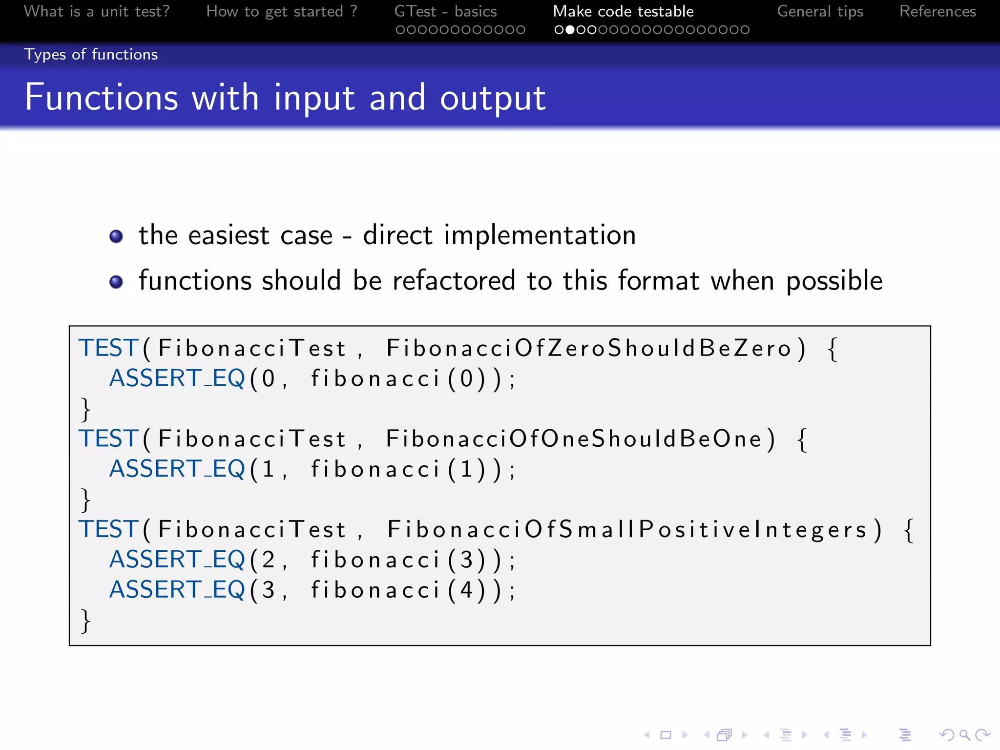 What is a unit test? How to get started ? GTest - basics Make code testable General tips References
Types of functions
Functions with input and output
the easiest case - direct implementation
functions should be refactored to this format when possible
TEST( FibonacciTest , FibonacciOfZeroShouldBeZero ) {
ASSERT EQ(0 , f i b o n a c c i (0) ) ;
}
TEST( FibonacciTest , FibonacciOfOneShouldBeOne ) {
ASSERT EQ(1 , f i b o n a c c i (1) ) ;
}
TEST( FibonacciTest , F i b o n a c c i O f S m a l l P o s i t i v e I n t e g e r s ) {
ASSERT EQ(2 , f i b o n a c c i (3) ) ;
ASSERT EQ(3 , f i b o n a c c i (4) ) ;
}
 