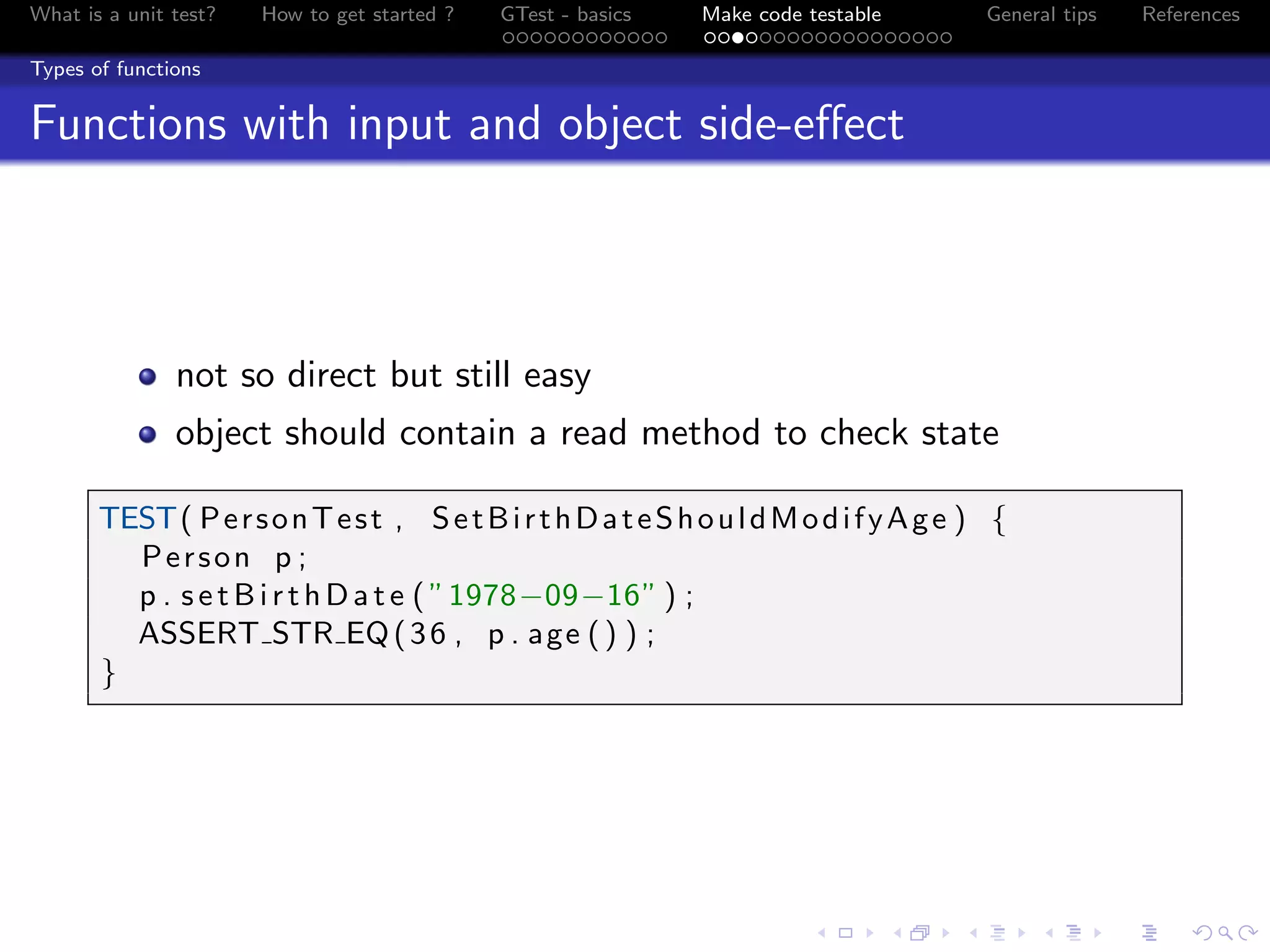 What is a unit test? How to get started ? GTest - basics Make code testable General tips References
Types of functions
Functions with input and object side-eﬀect
not so direct but still easy
object should contain a read method to check state
TEST( PersonTest , SetBirthDateShouldModifyAge ) {
Person p ;
p . setBirthDate ( ”1978−09−16” ) ;
ASSERT STR EQ(36 , p . age () ) ;
}
 