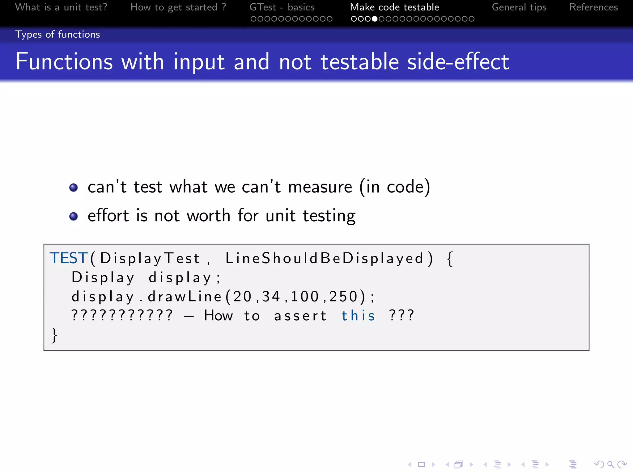 What is a unit test? How to get started ? GTest - basics Make code testable General tips References
Types of functions
Functions with input and not testable side-eﬀect
can’t test what we can’t measure (in code)
eﬀort is not worth for unit testing
TEST( DisplayTest , LineShouldBeDisplayed ) {
Display d i s p l a y ;
d i s p l a y . drawLine (20 ,34 ,100 ,250) ;
??????????? − How to a s s e r t t h i s ???
}
 