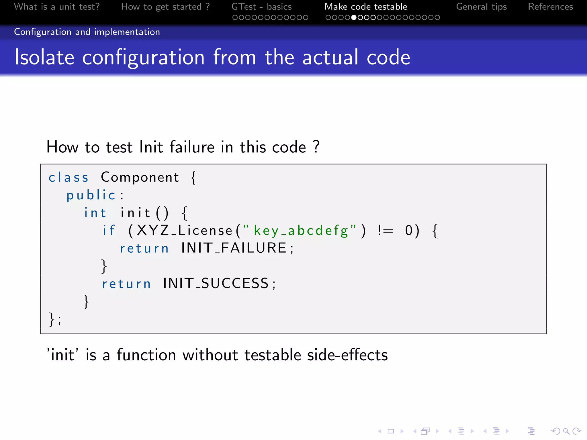 What is a unit test? How to get started ? GTest - basics Make code testable General tips References
Conﬁguration and implementation
Isolate conﬁguration from the actual code
How to test Init failure in this code ?
c l a s s Component {
p u b l i c :
i n t i n i t () {
i f ( XYZ License ( ” key abcdefg ” ) != 0) {
r e t u r n INIT FAILURE ;
}
r e t u r n INIT SUCCESS ;
}
};
’init’ is a function without testable side-eﬀects
 