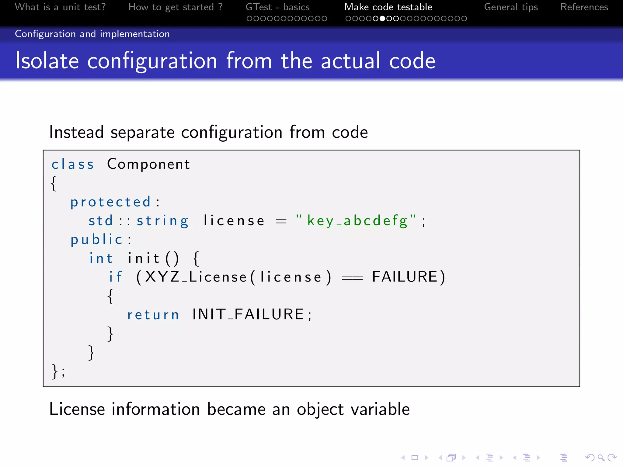 What is a unit test? How to get started ? GTest - basics Make code testable General tips References
Conﬁguration and implementation
Isolate conﬁguration from the actual code
Instead separate conﬁguration from code
c l a s s Component
{
p r o t e c t e d :
std : : s t r i n g l i c e n s e = ” key abcdefg ” ;
p u b l i c :
i n t i n i t () {
i f ( XYZ License ( l i c e n s e ) == FAILURE)
{
r e t u r n INIT FAILURE ;
}
}
};
License information became an object variable
 