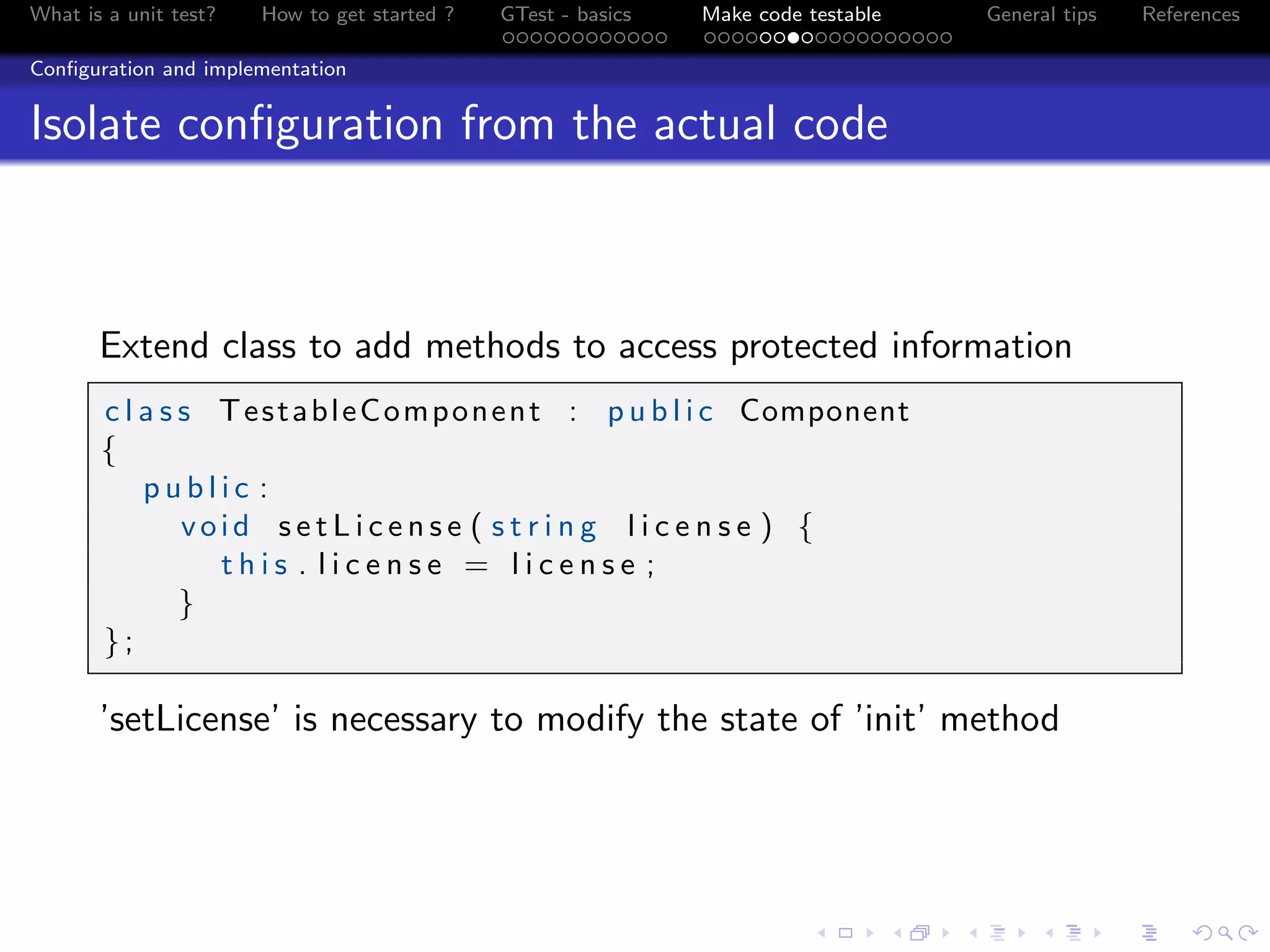 What is a unit test? How to get started ? GTest - basics Make code testable General tips References
Conﬁguration and implementation
Isolate conﬁguration from the actual code
Extend class to add methods to access protected information
c l a s s TestableComponent : p u b l i c Component
{
p u b l i c :
void s e t L i c e n s e ( s t r i n g l i c e n s e ) {
t h i s . l i c e n s e = l i c e n s e ;
}
};
’setLicense’ is necessary to modify the state of ’init’ method
 