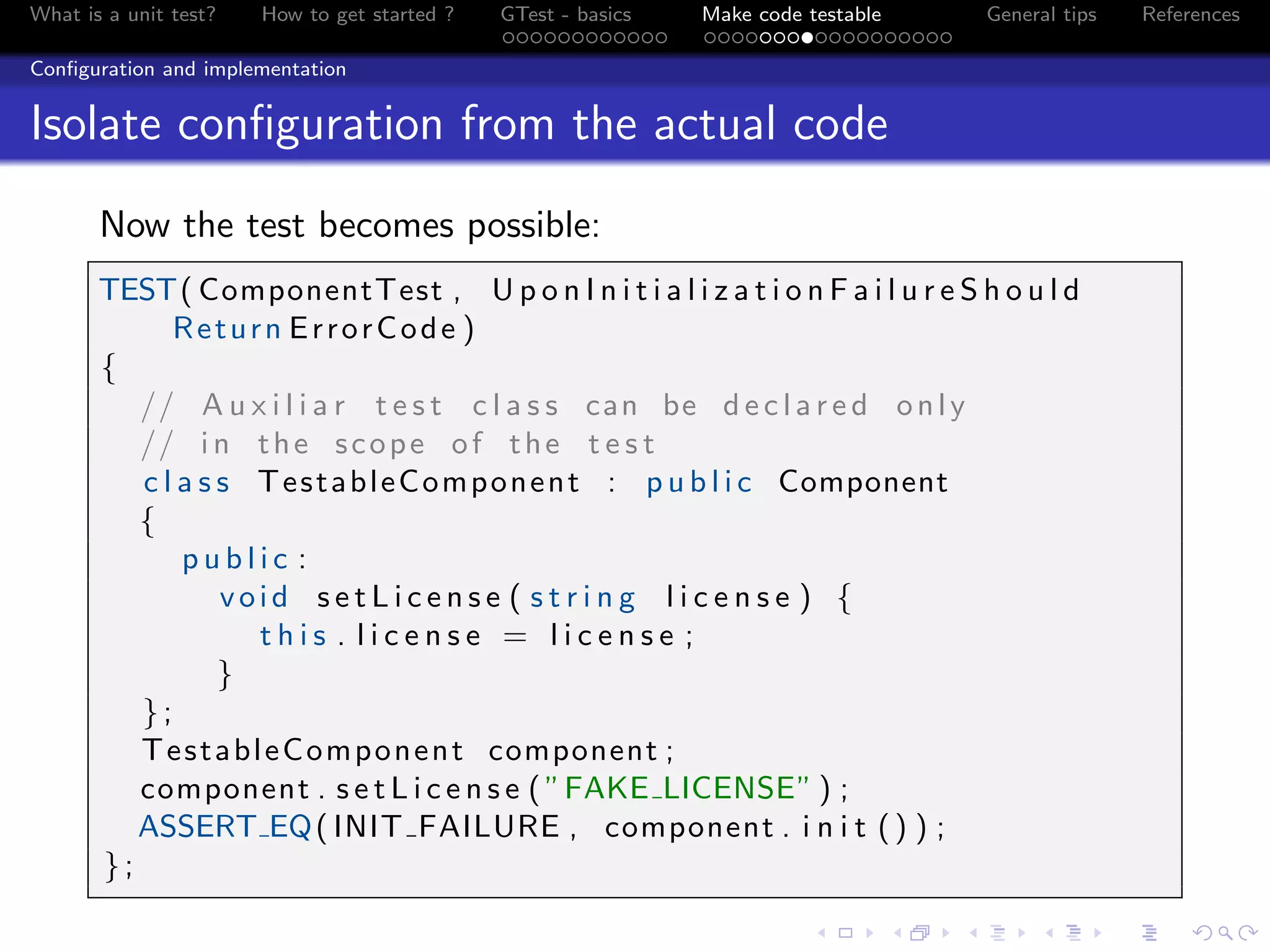 What is a unit test? How to get started ? GTest - basics Make code testable General tips References
Conﬁguration and implementation
Isolate conﬁguration from the actual code
Now the test becomes possible:
TEST( ComponentTest , U p o n I n i t i a l i z a t i o n F a i l u r e S h o u l d
Return ErrorCode )
{
// A u x i l i a r t e s t c l a s s can be d e c l a r e d only
// i n the scope of the t e s t
c l a s s TestableComponent : p u b l i c Component
{
p u b l i c :
void s e t L i c e n s e ( s t r i n g l i c e n s e ) {
t h i s . l i c e n s e = l i c e n s e ;
}
};
TestableComponent component ;
component . s e t L i c e n s e ( ”FAKE LICENSE” ) ;
ASSERT EQ( INIT FAILURE , component . i n i t () ) ;
};
 