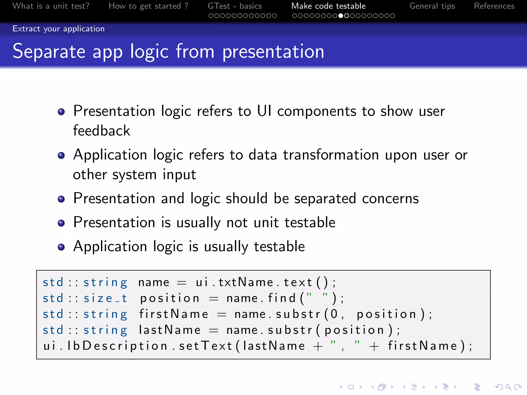 What is a unit test? How to get started ? GTest - basics Make code testable General tips References
Extract your application
Separate app logic from presentation
Presentation logic refers to UI components to show user
feedback
Application logic refers to data transformation upon user or
other system input
Presentation and logic should be separated concerns
Presentation is usually not unit testable
Application logic is usually testable
std : : s t r i n g name = u i . txtName . t e x t () ;
std : : s i z e t p o s i t i o n = name . f i n d ( ” ” ) ;
std : : s t r i n g firstName = name . s u b s t r (0 , p o s i t i o n ) ;
std : : s t r i n g lastName = name . s u b s t r ( p o s i t i o n ) ;
u i . l b D e s c r i p t i o n . setText ( lastName + ” , ” + firstName ) ;
 