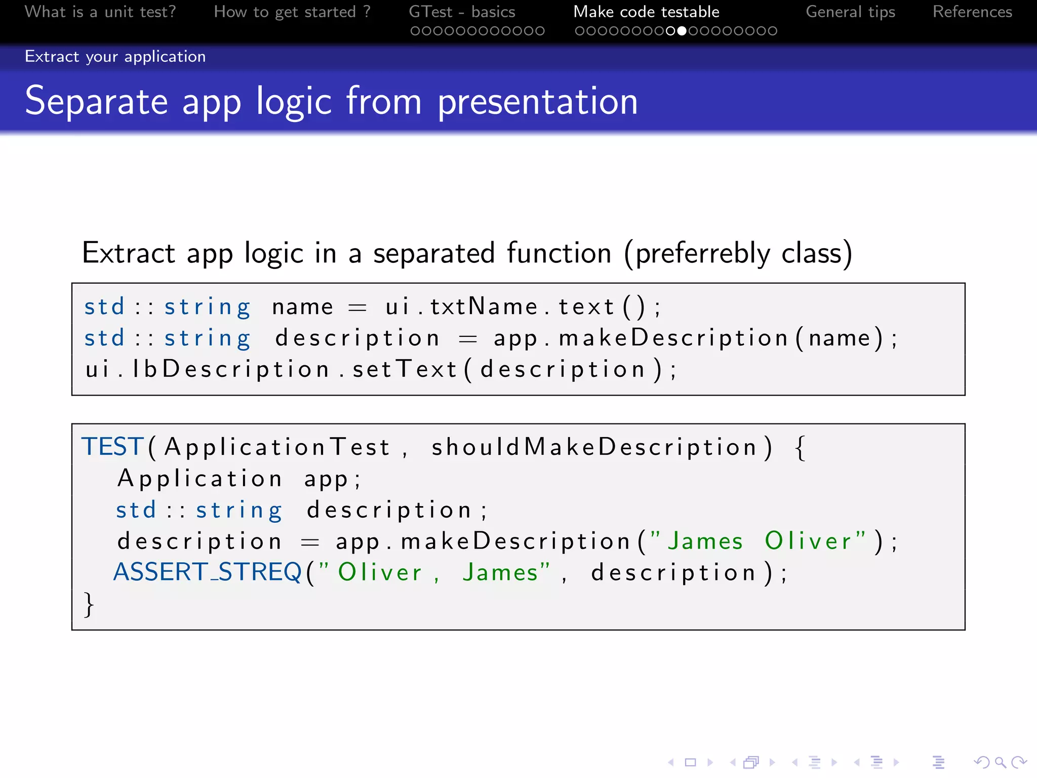 What is a unit test? How to get started ? GTest - basics Make code testable General tips References
Extract your application
Separate app logic from presentation
Extract app logic in a separated function (preferrebly class)
std : : s t r i n g name = u i . txtName . t e x t () ;
std : : s t r i n g d e s c r i p t i o n = app . makeDescription (name) ;
u i . l b D e s c r i p t i o n . setText ( d e s c r i p t i o n ) ;
TEST( ApplicationTest , shouldMakeDescription ) {
A p p l i c a t i o n app ;
std : : s t r i n g d e s c r i p t i o n ;
d e s c r i p t i o n = app . makeDescription ( ”James O l i v e r ” ) ;
ASSERT STREQ( ” Oliver , James” , d e s c r i p t i o n ) ;
}
 