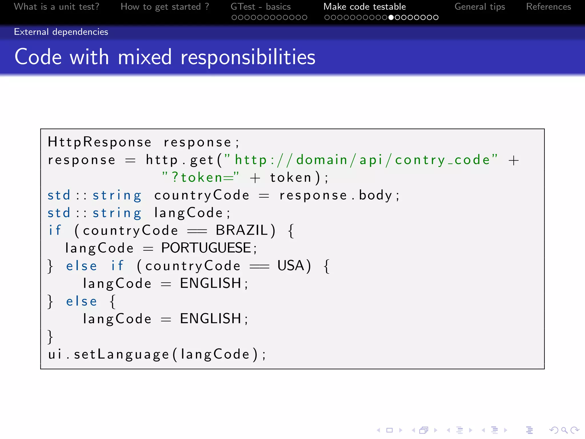 What is a unit test? How to get started ? GTest - basics Make code testable General tips References
External dependencies
Code with mixed responsibilities
HttpResponse response ;
response = http . get ( ” http :// domain/ api / contry code ” +
”? token=” + token ) ;
std : : s t r i n g countryCode = response . body ;
std : : s t r i n g langCode ;
i f ( countryCode == BRAZIL) {
langCode = PORTUGUESE;
} e l s e i f ( countryCode == USA) {
langCode = ENGLISH ;
} e l s e {
langCode = ENGLISH ;
}
u i . setLanguage ( langCode ) ;
 